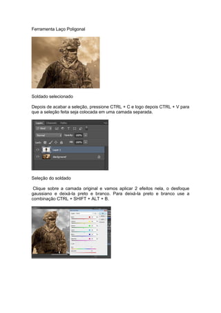 Ferramenta Laço Poligonal
Soldado selecionado
Depois de acabar a seleção, pressione CTRL + C e logo depois CTRL + V para
que a seleção feita seja colocada em uma camada separada.
Seleção do soldado
Clique sobre a camada original e vamos aplicar 2 efeitos nela, o desfoque
gaussiano e deixá-la preto e branco. Para deixá-la preto e branco use a
combinação CTRL + SHIFT + ALT + B.
 