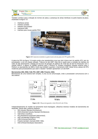 Também contribui para a redução do número de cabos, a presença de várias interfaces na parte traseira da placa, 
mostradas na figura 1.9: 
· Interfaces seriais 
· Interface paralela 
· Interface para teclado 
· Interfaces USB 
· Interface para mouse padrão PS/2 
A placa de CPU da figura 1.8 mostra ainda uma característica nova que não é típica nem do padrão ATX, nem do 
processador, e sim do chipset utilizado. Trata-se do slot AGP. Este slot é usado para a conexão de interface de 
vídeo de alto desempenho, dotadas de recursos de geração de gráficos 3D. Este tipo de slot foi introduzido com o 
chipset i440LX, e depois no i440BX (próprios para o Pentium II). Existem entretanto chipsets próprios para o 
Pentium (e equivalentes da AMD e Cyrix) que também suportam o barramento AGP. Desta forma, placas de CPU 
modernas para processadores que usam o Socket 7 também apresentam um slot AGP. 
Barramentos (ISA, EISA, VLB, PCI, AGP, USB, Firewire, IrDA) 
Barramentos de uma maneira bem simples, é uma via de comunicação, onde o processador comunica-se com o 
seu exterior. 
Independentemente do modelo de barramento local empregado, utilizamos diversos modelos de barramentos de 
expansão. Dentre eles, podemos destacar: 
· ISA (Industry Standard Architecture). 
· EISA (Extended Industry Standard Architecture). 
· VLB (Vesa Local Bus). 
· PCI (Peripheral Component Interconnect). 
· AGP (Accelerated Graphics Port). 
· USB (Universal Serial Bus). 
· Firewire (também chamado IEEE 1394). 
· IrDA (Infrared Developes Association). 
12 Web: http://www.socid.org.br – E-mail: socid@socid.org.br 
 