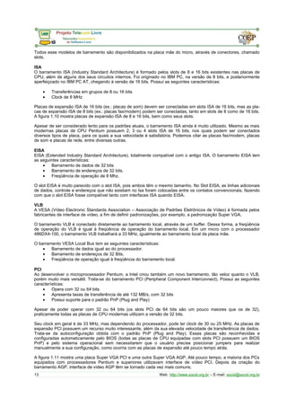 Todos esse modelos de barramento são disponibilizados na placa mãe do micro, através de conectores, chamado 
slots. 
ISA 
O barramento ISA (Industry Standard Architecture) é formado pelos slots de 8 e 16 bits existentes nas placas de 
CPU, além de alguns dos seus circuitos internos. Foi originado no IBM PC, na versão de 8 bits, e posteriormente 
aperfeiçoado no IBM PC AT, chegando à versão de 16 bits. Possui as seguintes características: 
· Transferências em grupos de 8 ou 16 bits 
· Clock de 8 MHz 
Placas de expansão ISA de 16 bits (ex.: placas de som) devem ser conectadas em slots ISA de 16 bits, mas as pla-cas 
de expansão ISA de 8 bits (ex.: placas fax/modem) podem ser conectadas, tanto em slots de 8 como de 16 bits. 
A figura 1.10 mostra placas de expansão ISA de 8 e 16 bits, bem como seus slots. 
Apesar de ser considerado lento para os padrões atuais, o barramento ISA ainda é muito utilizado. Mesmo as mais 
modernas placas de CPU Pentium possuem 2, 3 ou 4 slots ISA de 16 bits, nos quais podem ser conectados 
diversos tipos de placa, para os quais a sua velocidade é satisfatória. Podemos citar as placas fax/modem, placas 
de som e placas de rede, entre diversas outras. 
EISA 
EISA (Extended Industry Standard Architecture), totalmente compatível com o antigo ISA. O barramento EISA tem 
as seguintes características: 
· Barramento de dados de 32 bits 
· Barramento de endereços de 32 bits. 
· Freqüência de operação de 8 Mhz. 
O slot EISA é muito parecido com o slot ISA, pois ambos têm o mesmo tamanho. No Slot EISA, as linhas adicionais 
de dados, controle e endereços que não existiam no Isa foram colocadas entre os contatos convencionais, fazendo 
com que o slot EISA fosse compatível tanto com interfaces ISA quando EISA. 
VLB 
A VESA (Vídeo Electronic Standards Association – Associação de Padrões Eletrônicos de Vídeo) é formada pelos 
fabricantes de interface de vídeo, a fim de definir padronizações, por exemplo, a padronização Super VGA. 
O barramento VLB é conectado diretamente ao barramento local, através de um buffer. Dessa forma, a freqüência 
de operação do VLB é igual à freqüência de operação do barramento local. Em um micro com o processador 
486DX4-100, o barramento VLB trabalhará a 33 MHz, igualmente ao barramento local da placa mãe. 
O barramento VESA Local Bus tem as seguintes características: 
· Barramento de dados igual ao do processador. 
· Barramento de endereços de 32 Bits. 
· Freqüência de operação igual à freqüência do barramento local. 
PCI 
Ao desenvolver o microprocessador Pentium, a Intel criou também um novo barramento, tão veloz quanto o VLB, 
porém muito mais versátil. Trata-se do barramento PCI (Peripheral Component Interconnect). Possui as seguintes 
características: 
· Opera com 32 ou 64 bits 
· Apresenta taxas de transferência de até 132 MB/s, com 32 bits 
· Possui suporte para o padrão PnP (Plug and Play) 
Apesar de poder operar com 32 ou 64 bits (os slots PCI de 64 bits são um pouco maiores que os de 32), 
praticamente todas as placas de CPU modernas utilizam a versão de 32 bits. 
Seu clock em geral é de 33 MHz, mas dependendo do processador, pode ter clock de 30 ou 25 MHz. As placas de 
expansão PCI possuem um recurso muito interessante, além da sua elevada velocidade de transferência de dados. 
Trata-se da autoconfiguração obtida com o padrão PnP (Plug and Play). Essas placas são reconhecidas e 
configuradas automaticamente pelo BIOS (todas as placas de CPU equipadas com slots PCI possuem um BIOS 
PnP) e pelo sistema operacional sem necessitarem que o usuário precise posicionar jumpers para realizar 
manualmente a sua configuração, como ocorria com as placas de expansão até pouco tempo atrás. 
A figura 1.11 mostra uma placa Super VGA PCI e uma outra Super VGA AGP. Até pouco tempo, a maioria dos PCs 
equipados com processadores Pentium e superiores utilizavam interface de vídeo PCI. Depois da criação do 
barramento AGP, interface de vídeo AGP têm se tornado cada vez mais comuns. 
13 Web: http://www.socid.org.br – E-mail: socid@socid.org.br 
 