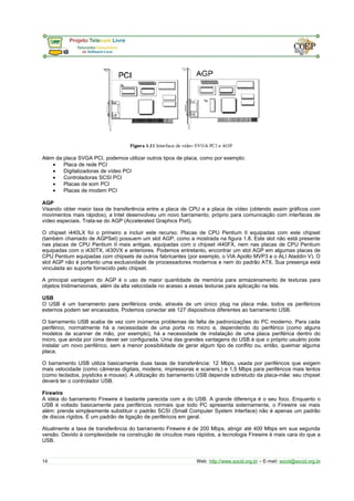 Além da placa SVGA PCI, podemos utilizar outros tipos de placa, como por exemplo: 
· Placa de rede PCI 
· Digitalizadoras de vídeo PCI 
· Controladoras SCSI PCI 
· Placas de som PCI 
· Placas de modem PCI 
AGP 
Visando obter maior taxa de transferência entre a placa de CPU e a placa de vídeo (obtendo assim gráficos com 
movimentos mais rápidos), a Intel desenvolveu um novo barramento, próprio para comunicação com interfaces de 
vídeo especiais. Trata-se do AGP (Accelerated Graphics Port). 
O chipset i440LX foi o primeiro a incluir este recurso. Placas de CPU Pentium II equipadas com este chipset 
(também chamado de AGPSet) possuem um slot AGP, como a mostrada na figura 1.8. Este slot não está presente 
nas placas de CPU Pentium II mais antigas, equipadas com o chipset i440FX, nem nas placas de CPU Pentium 
equipadas com o i430TX, i430VX e anteriores. Podemos entretanto, encontrar um slot AGP em algumas placas de 
CPU Pentium equipadas com chipsets de outros fabricantes (por exemplo, o VIA Apollo MVP3 e o ALI Aladdin V). O 
slot AGP não é portanto uma exclusividade de processadores modernos e nem do padrão ATX. Sua presença está 
vinculada ao suporte fornecido pelo chipset. 
A principal vantagem do AGP é o uso de maior quantidade de memória para armazenamento de texturas para 
objetos tridimensionais, além da alta velocidade no acesso a essas texturas para aplicação na tela. 
USB 
O USB é um barramento para periféricos onde, através de um único plug na placa mãe, todos os periféricos 
externos podem ser encaixados. Podemos conectar até 127 dispositivos diferentes ao barramento USB. 
O barramento USB acaba de vez com inúmeros problemas de falta de padronizações do PC moderno. Para cada 
periférico, normalmente há a necessidade de uma porta no micro e, dependendo do periférico (como alguns 
modelos de scanner de mão, por exemplo), há a necessidade de instalação de uma placa periférica dentro do 
micro, que ainda por cima dever ser configurada. Uma das grandes vantagens do USB é que o próprio usuário pode 
instalar um novo periférico, sem a menor possibilidade de gerar algum tipo de conflito ou, então, queimar alguma 
placa. 
O barramento USB utiliza basicamente duas taxas de transferência: 12 Mbps, usada por periféricos que exigem 
mais velocidade (como câmeras digitais, modens, impressoras e scaners,) e 1,5 Mbps para periféricos mais lentos 
(como teclados, joysticks e mouse). A utilização do barramento USB depende sobretudo da placa-mãe: seu chipset 
deverá ter o controlador USB. 
Firewire 
A idéia do barramento Firewire é bastante parecida com a do USB. A grande diferença é o seu foco. Enquanto o 
USB é voltado basicamente para periféricos normais que todo PC apresenta externamente, o Firewire vai mais 
além: prende simplesmente substituir o padrão SCSI (Small Computer System Interface) não é apenas um padrão 
de discos rígidos. É um padrão de ligação de periféricos em geral. 
Atualmente a taxa de transferência do barramento Firewire é de 200 Mbps, atingir até 400 Mbps em sua segunda 
versão. Devido à complexidade na construção de circuitos mais rápidos, a tecnologia Firewire é mais cara do que a 
USB. 
14 Web: http://www.socid.org.br – E-mail: socid@socid.org.br 
 