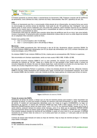 O Firewire apresenta as demais idéias e características do barramento USB. Podemos conectar até 63 periféricos 
ao barramento, como câmeras de vídeo, scanners de mesa, videocassetes, fitas DAT, aparelhos de som, etc. 
IrDA 
O Irda é um barramento sem fios: a comunicação é feita através de luz infravermelha, da mesma forma que ocorre 
na comunicação do controle remoto da televisão. Você pode ter até 126 periféricos Irda “interligado” com uma 
mesma porta. É muito comum notebooks com uma porta Irda; podemos, assim transferir arquivos de um notebook 
para outro (ou mesmo para um micro desktop) sem a necessidade de cabos ou imprimir em uma impressora com 
porta Irda sem a necessidade de cabos. 
O barramento IrDA pode ser utilizado para conectar vários tipos de periféricos sem fio ao micro, tais como teclado, 
mouse e impressora. O barramento pode conectado diretamente à placa-mãe do micro ou então disponível através 
de um adaptador IrDa conectado à porta do micro. 
Existem dois padrões IrDA: 
· Irda 1.0: Comunicações a até 115.200 Bps. 
· Irda 1.1: Comunicações a até 4.194.304 Bps (4 Mbps). 
Memórias 
Os módulos DIMM normalmente têm 168 terminais e são de 64 bits. Atualmente utilizam memórias SRAM. Os 
primeiros módulos DIMM eram alimentados com 5V (os atuais são alimentados com 3,3V) e tinham memórias com 
outras tecnologias, como FPM e EDO. 
Os módulos SIMM-72 são módulos SIMM de 32 bits, criados para os processadores 486, Pentium e superiores. 
São encontrados em diversas capacidades, sendo as mais usuais 4 MB, 8 MB, 16 MB e 32 MB. 
Você poderá encontrar módulos SIMM-72 com ou sem paridade. Os módulos com paridade são normalmente 
chamados de módulos de “36 bits”. Saber se o módulo tem ou não paridade é fácil: basta contar o número de 
circuitos integrados do módulo. No caso de módulo dupla–face, conte somente os circuitos de uma das faces. Se o 
número de circuitos integrados for impar, o módulo tem paridade. Caso seja par, não tem. 
No caso de processadores Pentium e superiores, o banco de memória deverá ser de 64 bits. Utilizando módulos 
SIMM-72 (32 bits), serão necessários dois módulos para “casar” os 64 bits que o processador manipula. Já no caso 
de módulos DIMM, não há mistério: como são módulos de 64 bits, basta apenas um módulo para formar um banco. 
Tempo de acesso das RAM’s 
Chamamos de tempo de acesso, o tempo que um chip de memória precisa para localizar o dado requisitado nas 
operações de leitura, ou para que localize a posição de memória onde será armazenado um dado, nas operações 
de escrita. É medido em nano-segundos (abreviado como ns). Cada ns é igual a 0,000000001s, ou seja, um 
bilionésimo de segundo. A maioria das memórias DRAM dos tipos FOM e EDO operam com 60 ns ou 70 ns. 
Memórias SDRAM possuem tempo de aceso menor, como 10 ou 8 ns. As memórias SRAM, usadas para formar a 
cache externa, possuem tempos de acesso ainda menores, como 5 ns. Note que as memórias SDRAM (DRAM 
síncrona) possuem tempo de acesso quase igual ao da SRAM (estática). Entretanto, a SRAM tem uma vantagem. 
Para acessar qualquer posição de memória de uma SDRAM, é usado um único ciclo (5 ns, por exemplo). A SDRAM 
necessita de um número maior de ciclos (3, 4 ou 5 ciclos) para fazer um acesso, e 1 ciclo para cada um dos três 
acessos seguintes. 
O tempo de acesso está indicado em todos os chips de memória. Veja os chips de memória da figura 1.13. Nesses 
chips existe a indicação: 
HYB514400BJ-60 
O "-60" caracteriza o tempo de acesso de 60 ns. 
15 Web: http://www.socid.org.br – E-mail: socid@socid.org.br 
 
