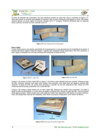 O driver de disquete são conectados nas suas interfaces através de cabos flat, como o mostrado na figura 1.17. 
Este cabo possui um conector para ligação na interface, além de dois conectores para ligação no driver. Na prática, 
usamos apenas um driver, ligado no conector indicado como "1" na figura. Podemos entretanto ligar um segundo 
driver, usando o conector do meio, indicado como "2". 
Disco rígido 
O disco rígido possui uma grande capacidade de armazenamento e uma elevada taxa de transferência de dados. A 
maioria dos discos rígidos modernos utilizam o padrão IDE (Integrated Driver Electronics). Nos PCs modernos, o 
disco rígido é conectado em uma das interfaces IDE existentes na placa de CPU. 
A figura 1.18 mostra um disco rígido IDE e a figura 1.19 mostra o cabo utilizado para sua conexão. Chama-se cabo 
flat IDE. Podemos observar que neste cabo existem três conexões. Uma delas deve ser ligada à interface IDE 
existente na placa de CPU. As outras duas permitem a conexão de até dois dispositivos IDE. Placas de CPU 
modernas são fornecidas juntamente com o cabo flat IDE. 
A figura 1.20 mostra a parte traseira de um disco rígido IDE. Observe que existem dois conectores. Um deles é 
ligado à fonte de alimentação, e o outro deve ser ligado à interface IDE, através do cabo flat IDE. Você encontrará 
ainda alguns jumpers. Serão usados caso você pretenda instalar dois dispositivos IDE ligados na mesma interface. 
Caso não deseje fazer este tipo de instalação, pode deixar os jumpers configurados como vieram de fábrica. 
18 Web: http://www.socid.org.br – E-mail: socid@socid.org.br 
 