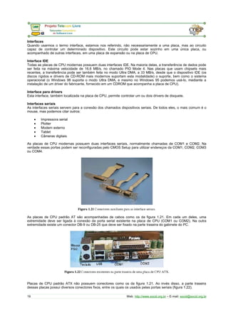 Interfaces 
Quando usarmos o termo interface, estamos nos referindo, não necessariamente a uma placa, mas ao circuito 
capaz de controlar um determinado dispositivo. Este circuito pode estar sozinho em uma única placa, ou 
acompanhado de outras interfaces, em uma placa de expansão ou na placa de CPU. 
Interface IDE 
Todas as placas de CPU modernas possuem duas interfaces IDE. Na maioria delas, a transferência de dados pode 
ser feita na máxima velocidade de 16,6 MB/s, no chamado PIO Mode 4. Nas placas que usam chipsets mais 
recentes, a transferência pode ser também feita no modo Ultra DMA, a 33 MB/s, desde que o dispositivo IDE (os 
discos rígidos e drivers de CD-ROM mais modernos suportam esta modalidade) o suporte, bem como o sistema 
operacional (o Windows 98 suporta o modo Ultra DMA, e mesmo no Windows 95 podemos usá-lo, mediante a 
instalação de um driver do fabricante, fornecido em um CDROM que acompanha a placa de CPU). 
Interface para drivers 
Esta interface, também localizada na placa de CPU, permite controlar um ou dois drivers de disquete. 
Interfaces seriais 
As interfaces seriais servem para a conexão dos chamados dispositivos seriais. De todos eles, o mais comum é o 
mouse, mas podemos citar outros: 
· Impressora serial 
· Plotter 
· Modem externo 
· Tablet 
· Câmeras digitais 
As placas de CPU modernas possuem duas interfaces seriais, normalmente chamadas de COM1 e COM2. Na 
verdade essas portas podem ser reconfiguradas pelo CMOS Setup para utilizar endereços da COM1, COM2, COM3 
ou COM4. 
As placas de CPU padrão AT são acompanhadas de cabos como os da figura 1.21. Em cada um deles, uma 
extremidade deve ser ligada à conexão da porta serial existente na placa de CPU (COM1 ou COM2). Na outra 
extremidade existe um conector DB-9 ou DB-25 que deve ser fixado na parte traseira do gabinete do PC. 
Placas de CPU padrão ATX não possuem conectores como os da figura 1.21. Ao invés disso, a parte traseira 
dessas placas possui diversos conectores fixos, entre os quais os usados pelas portas seriais (figura 1.22). 
19 Web: http://www.socid.org.br – E-mail: socid@socid.org.br 
 