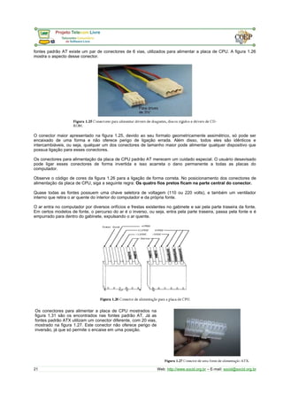 fontes padrão AT existe um par de conectores de 6 vias, utilizados para alimentar a placa de CPU. A figura 1.26 
mostra o aspecto desse conector. 
O conector maior apresentado na figura 1.25, devido ao seu formato geometricamente assimétrico, só pode ser 
encaixado de uma forma e não oferece perigo de ligação errada. Além disso, todos eles são idênticos e 
intercambiáveis, ou seja, qualquer um dos conectores de tamanho maior pode alimentar qualquer dispositivo que 
possua ligação para esses conectores. 
Os conectores para alimentação da placa de CPU padrão AT merecem um cuidado especial. O usuário desavisado 
pode ligar esses conectores de forma invertida e isso acarreta o dano permanente a todas as placas do 
computador. 
Observe o código de cores da figura 1.26 para a ligação de forma correta. No posicionamento dos conectores de 
alimentação da placa de CPU, siga a seguinte regra: Os quatro fios pretos ficam na parte central do conector. 
Quase todas as fontes possuem uma chave seletora de voltagem (110 ou 220 volts), e também um ventilador 
interno que retira o ar quente do interior do computador e da própria fonte. 
O ar entra no computador por diversos orifícios e frestas existentes no gabinete e sai pela parte traseira da fonte. 
Em certos modelos de fonte, o percurso do ar é o inverso, ou seja, entra pela parte traseira, passa pela fonte e é 
empurrado para dentro do gabinete, expulsando o ar quente. 
Os conectores para alimentar a placa de CPU mostrados na 
figura 1.31 são os encontrados nas fontes padrão AT. Já as 
fontes padrão ATX utilizam um conector diferente, com 20 vias, 
mostrado na figura 1.27. Este conector não oferece perigo de 
inversão, já que só permite o encaixe em uma posição. 
21 Web: http://www.socid.org.br – E-mail: socid@socid.org.br 
 