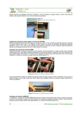 quando usamos um gabinete mini-torre. Corremos o risco de realizar o encaixe errado. A forma mais fácil de 
realizar esta conexão é fazê-la com o driver ainda fora do gabinete. 
Ligações do cabo flat no disco rígido e no driver de CD-ROM 
Essas conexões são feitas de forma análoga à conexão dos drivers. O fio vermelho do cabo flat deve ficar orientado 
no mesmo sentido que o pino 1 do conector do disco rígido e do driver de CD-ROM. Normalmente podemos 
identificar o pino 1 (ou o pino 2) por inspeção visual direta no conector do driver. Algumas vezes encontramos 
também as indicações dos pinos 39 e 40, no lado oposto do conector. 
Instalação de módulos de memória SIMM 
Devemos introduzir o módulo de memória em seu soquete, de forma inclinada, e a seguir movê-lo para a posição 
vertical (figura 2.6). Duas alças metálicas localizadas no soquete prenderão o módulo por dois furos existentes nas 
suas partes laterais. Para retirar um módulo do seu soquete, devemos forçar levemente para fora as duas alças 
metálicas. O módulo se inclinará e a seguir pode ser retirado (figura 2.7). 
Se possível devemos instalar os módulos de memória antes de alojar a placa de CPU no gabinete. Uma vez que a 
placa já esteja em seu lugar, pode ficar difícil realizar esta instalação devido ao pequeno espaço disponível no 
interior do gabinete. 
Instalação de módulos DIMM/168 
A instalação e remoção de módulos DIMM/168 também é simples. Para encaixar este módulo, devemos posicioná-lo 
sobre o seu soquete e forçá-lo para baixo (figura 2.8). Duas alças plásticas travarão o módulo. Para removê-lo, 
basta puxar para os lados essas duas alças plásticas, e o módulo se levantará (figura 2.9). 
25 Web: http://www.socid.org.br – E-mail: socid@socid.org.br 
 