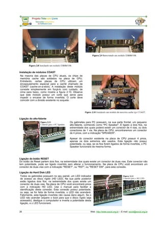 Instalação de módulos COAST 
Na maioria das placas de CPU atuais, os chips de 
memória cache são soldados na placa de CPU. 
Entretanto, certas placas de CPU utilizam um 
encapsulamento especial para a cachê chamado de 
COAST (cache-on-a-stick). A instalação deste módulo 
consiste simplesmente em forçá-lo com cuidado, de 
cima para baixo, como mostra a figura 2.10. Observe 
que este módulo possui um corte que serve para 
impedir o encaixe de forma invertida. O corte deve 
coincidir com a divisão existente no soquete. 
Ligação do alto-falante 
Os gabinetes para PC possuem, na sua parte frontal, um pequeno 
alto-falante, conhecido como "PC Speaker". É ligado a dois fios, na 
extremidade dos quais poderá existir um conector de 4 vias, ou dois 
conectores de 1 via. Na placa de CPU, encontraremos um conector 
de 4 pinos, com a indicação "SPEAKER". 
Apesar do conector existente na placa de CPU possuir 4 pinos, 
apenas os dois extremos são usados. Esta ligação não possui 
polaridade, ou seja, se os fios forem ligados de forma invertida, o PC 
Speaker funcionará da mesma forma. 
Ligação do botão RESET 
Do botão de Reset partem dois fios, na extremidade dos quais existe um conector de duas vias. Este conector não 
tem polaridade, pode ser ligado invertido sem alterar o funcionamento. Na placa de CPU você encontrará um 
conector de duas vias com a indicação "RESET", ou "RST", ou "RESET SW", para esta conexão. 
Ligação do Hard Disk LED 
Todos os gabinetes possuem no seu painel, um LED indicador 
de acesso ao disco rígido (HD LED). Na sua parte posterior 
estão ligados dois fios, na extremidade dos quais existe um 
conector de duas vias. Na placa de CPU você encontrará pinos 
com a indicação HD LED. Use o manual para facilitar a 
identificação desta conexão. Esta conexão possui polaridade, 
ou seja, se for feita de forma invertida, o LED não acenderá. 
Felizmente, esta ligação invertida não causa dano algum. Se o 
LED não acender (espere o boot para que o disco rígido seja 
acessado), desligue o computador e inverta a polaridade desta 
ligação, e o LED funcionará. 
26 Web: http://www.socid.org.br – E-mail: socid@socid.org.br 
 