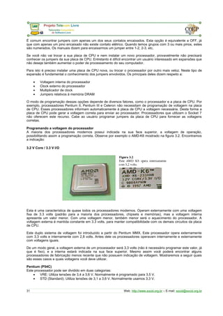 É comum encontrar jumpers com apenas um dos seus contatos encaixados. Esta opção é equivalente a OFF, já 
que com apenas um pino encaixado não existe contato elétrico. Quando temos grupos com 3 ou mais pinos, estes 
são numerados. Os manuais dizem para encaixarmos um jumper entre 1-2, 2-3, etc. 
Se você não vai trocar a sua placa de CPU e nem instalar um novo processador, provavelmente não precisará 
conhecer os jumpers da sua placa de CPU. Entretanto é difícil encontrar um usuário interessado em expansões que 
não deseje também aumentar o poder de processamento do seu computador. 
Para isto é preciso instalar uma placa de CPU nova, ou trocar o processador por outro mais veloz. Neste tipo de 
expansão é fundamental o conhecimento dos jumpers envolvidos. Os principais deles dizem respeito a: 
· Voltagem interna do processador 
· Clock externo do processador 
· Multiplicador de clock 
· Jumpers relativos à memória DRAM 
O modo de programação dessas opções depende de diversos fatores, como o processador e a placa de CPU. Por 
exemplo, processadores Pentium II, Pentium III e Celeron não necessitam de programação de voltagem na placa 
de CPU. Esses processadores informam automaticamente à placa de CPU a voltagem necessária. Desta forma a 
placa de CPU pode gerar a voltagem correta para enviar ao processador. Processadores que utilizam o Socket 7 
não oferecem este recurso. Cabe ao usuário programar jumpers da placa de CPU para fornecer as voltagens 
corretas. 
Programando a voltagem do processador 
A maioria dos processadores modernos possui indicada na sua face superior, a voltagem de operação, 
possibilitando assim a programação correta. Observe por exemplo o AMD-K6 mostrado na figura 3.2. Encontramos 
a indicação: 
3.2 V Core / 3.3 V I/O 
Esta é uma característica de quase todos os processadores modernos. Operam externamente com uma voltagem 
fixa de 3.3 volts (padrão para a maioria dos processadores, chipsets e memórias), mas a voltagem interna 
apresenta um valor menor. Com uma voltagem menor, também menor será o aquecimento do processador. A 
voltagem externa é mantida constante em 3.3 volts, para manter compatibilidade com os demais circuitos da placa 
de CPU. 
Este duplo sistema de voltagem foi introduzido a partir do Pentium MMX. Este processador opera externamente 
com 3,3 volts e internamente com 2,8 volts. Antes dele os processadores operavam internamente e externamente 
com voltagens iguais. 
De um modo geral, a voltagem externa de um processador será 3,3 volts (não é necessário programar este valor, já 
que é fixo), e a interna estará indicada na sua face superior. Mesmo assim você poderá encontrar alguns 
processadores de fabricação menos recente que não possuem indicação de voltagem. Mostraremos a seguir quais 
são esses casos e quais voltagens você deve utilizar. 
Pentium (P54C) 
Este processador pode ser dividido em duas categorias: 
· VRE: Utiliza tensões de 3,4 a 3,6 V. Normalmente é programado para 3,5 V. 
· STD (Standard): Utiliza tensões de 3,1 a 3,6 V. Normalmente usamos 3,3 V. 
31 Web: http://www.socid.org.br – E-mail: socid@socid.org.br 
 