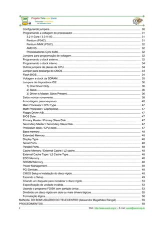 Configurando jumpers.......................................................................................................................... 30 
Programando a voltagem do processador............................................................................................ 31 
3.2 V Core / 3.3 V I/O....................................................................................................................... 31 
Pentium (P54C)............................................................................................................................... 31 
Pentium MMX (P55C)...................................................................................................................... 32 
AMD K5........................................................................................................................................... 32 
Processadores Cyrix 6x86............................................................................................................... 32 
Jumpers para programação de voltagem............................................................................................. 32 
Programando o clock externo............................................................................................................... 32 
Programando o clock interno................................................................................................................ 34 
Outros jumpers de placas de CPU....................................................................................................... 34 
Jumper para descarga do CMOS......................................................................................................... 34 
Flash BIOS........................................................................................................................................... 34 
Voltagem e clock da SDRAM................................................................................................................ 35 
Jumpers de dispositivos IDE................................................................................................................. 36 
1) One Driver Only........................................................................................................................... 36 
2) Slave............................................................................................................................................ 36 
3) Driver is Master, Slave Present................................................................................................... 36 
Saiba montar novamente...................................................................................................................... 38 
A montagem passo-a-passo................................................................................................................. 40 
Main Processor / CPU Type.................................................................................................................. 47 
Math Processor / Coprocesso............................................................................................................... 47 
Floppy Driver A/B.................................................................................................................................. 47 
BIOS Date............................................................................................................................................. 47 
Primary Master / Primary Slave Disk..................................................................................................... 47 
Secondary Master / Secondary Slave Disk........................................................................................... 47 
Processor clock / CPU clock................................................................................................................. 47 
Base memory........................................................................................................................................ 48 
Extended Memory................................................................................................................................. 48 
Display Type......................................................................................................................................... 48 
Serial Ports........................................................................................................................................... 48 
Parallel Ports........................................................................................................................................ 48 
Cache Memory / External Cache / L2 cache......................................................................................... 48 
External Cache Type / L2 Cache Type................................................................................................. 48 
EDO Memory........................................................................................................................................ 48 
SDRAM Memory................................................................................................................................... 48 
Power Management.............................................................................................................................. 48 
PCI Devices.......................................................................................................................................... 48 
CMOS Setup e instalação do disco rígido............................................................................................. 48 
Fazendo o Setup................................................................................................................................... 49 
Criando um disquete para inicializar o disco rígido............................................................................... 53 
Especificação de unidade inválida........................................................................................................ 53 
Usando o programa FDISK com partição única.................................................................................... 53 
Dividindo um disco rígido em dois ou mais drivers lógicos................................................................... 55 
Formatação lógica................................................................................................................................ 58 
MANUAL DO BOM USUÁRIO DO TELECENTRO (Alexandre Magalhães Rangel).................................. 59 
PROCEDIMENTOS................................................................................................................................... 59 
4 Web: http://www.socid.org.br – E-mail: socid@socid.org.br 
 