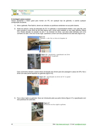 A montagem passo-a-passo 
Vamos apresentar o roteiro geral para montar um PC, em qualquer tipo de gabinete, e usando qualquer 
configuração de placas. 
1) Abra o gabinete. Para fazê-lo, devem ser retirados os parafusos existentes na sua parte traseira. 
2) Antes de colocar o driver de disquetes de 3½" no gabinete, é recomendável instalar o seu cabo flat, pois 
esta conexão é muito difícil de ser feita depois que o driver está instalado no seu lugar definitivo (figura 
4.4). Preste atenção na posição do pino 1 do conector do driver, que deve estar alinhado com o fio 
vermelho do cabo. Uma vez no seu lugar, aparafuse o driver com dois parafusos de cada lado (figura 4.5). 
Caso você tenha retirado o painel interno de fixação dos drivers para dar passagem à placa de CPU, fixe o 
driver com este painel separado do gabinete (figura 4.6). 
3) Fixe o disco rígido ao gabinete. Deve ser introduzido pela sua parte interna (figura 4.7) e aparafusado com 
dois parafusos de cada lado. 
40 Web: http://www.socid.org.br – E-mail: socid@socid.org.br 
 