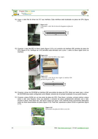 14) Ligue o cabo flat do driver de 3½" sua interface. Esta interface está localizada na placa de CPU (figura 
4.13). 
15) Conecte o cabo flat IDE no disco rígido (figura 4.14) e no conector da interface IDE primária da placa de 
CPU (figura 4.15). Verifique se o fio vermelho está alinhado com o pino 1, tanto no disco rígido como na 
interface. 
16) Conecte o driver de CD-ROM na interface IDE secundária da placa de CPU. Note que neste caso, o driver 
de CD-ROM deve estar configurado como Master, através de um jumper localizado na sua parte traseira. 
17) Conecte a placa SVGA em um dos slots da placa de CPU. Para fazer o encaixe, primeiro alinhe a placa 
sobre o slot, sem forçá-la. Uma vez estando o conector da placa perfeitamente alinhado com o slot, 
encaixe a placa. Para fazer isto, não force a placa por igual, e sim, fazendo leves movimentos alternados 
sobre as duas extremidades da placa (figura 4.16). Feito isto, aparafuse a placa SVGA no gabinete (figura 
4.17). 
43 Web: http://www.socid.org.br – E-mail: socid@socid.org.br 
 