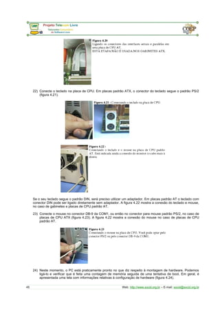 22) Conecte o teclado na placa de CPU. Em placas padrão ATX, o conector do teclado segue o padrão PS/2 
(figura 4.21). 
Se o seu teclado segue o padrão DIN, será preciso utilizar um adaptador. Em placas padrão AT o teclado com 
conector DIN pode ser ligado diretamente sem adaptador. A figura 4.22 mostra a conexão do teclado e mouse, 
no caso de gabinetes e placas de CPU padrão AT. 
23) Conecte o mouse no conector DB-9 da COM1, ou então no conector para mouse padrão PS/2, no caso de 
placas de CPU ATX (figura 4.23). A figura 4.22 mostra a conexão do mouse no caso de placas de CPU 
padrão AT. 
24) Neste momento, o PC está praticamente pronto no que diz respeito à montagem de hardware. Podemos 
ligá-lo e verificar que é feita uma contagem de memória seguida de uma tentativa de boot. Em geral, é 
apresentada uma tela com informações relativas à configuração de hardware (figura 4.24). 
45 Web: http://www.socid.org.br – E-mail: socid@socid.org.br 
 