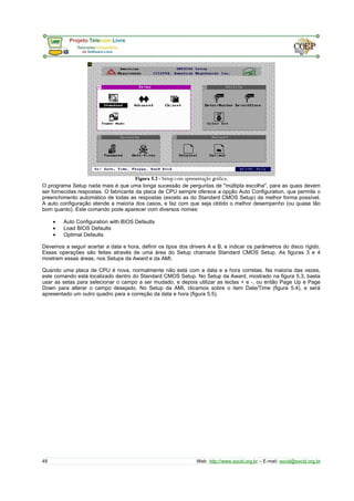 O programa Setup nada mais é que uma longa sucessão de perguntas de "múltipla escolha", para as quais devem 
ser fornecidas respostas. O fabricante da placa de CPU sempre oferece a opção Auto Configuration, que permite o 
preenchimento automático de todas as respostas (exceto as do Standard CMOS Setup) da melhor forma possível. 
A auto configuração atende a maioria dos casos, e faz com que seja obtido o melhor desempenho (ou quase tão 
bom quanto). Este comando pode aparecer com diversos nomes: 
· Auto Configuration with BIOS Defaults 
· Load BIOS Defaults 
· Optimal Defaults 
Devemos a seguir acertar a data e hora, definir os tipos dos drivers A e B, e indicar os parâmetros do disco rígido. 
Essas operações são feitas através de uma área do Setup chamada Standard CMOS Setup. As figuras 3 e 4 
mostram essas áreas, nos Setups da Award e da AMI. 
Quando uma placa de CPU é nova, normalmente não está com a data e a hora corretas. Na maioria das vezes, 
este comando está localizado dentro do Standard CMOS Setup. No Setup da Award, mostrado na figura 5.3, basta 
usar as setas para selecionar o campo a ser mudado, e depois utilizar as teclas + e -, ou então Page Up e Page 
Down para alterar o campo desejado. No Setup da AMI, clicamos sobre o item Date/Time (figura 5.4), e será 
apresentado um outro quadro para a correção da data e hora (figura 5.5). 
49 Web: http://www.socid.org.br – E-mail: socid@socid.org.br 
 