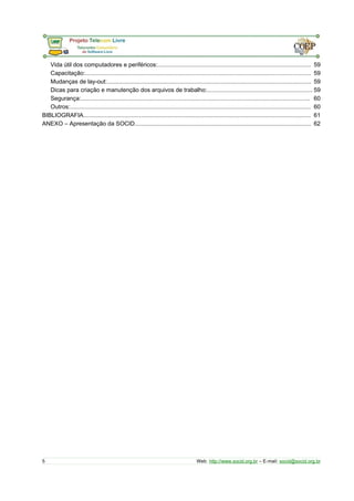 Vida útil dos computadores e periféricos:............................................................................................. 59 
Capacitação:......................................................................................................................................... 59 
Mudanças de lay-out:............................................................................................................................ 59 
Dicas para criação e manutenção dos arquivos de trabalho:................................................................ 59 
Segurança:........................................................................................................................................... 60 
Outros:.................................................................................................................................................. 60 
BIBLIOGRAFIA.......................................................................................................................................... 61 
ANEXO – Apresentação da SOCID........................................................................................................... 62 
5 Web: http://www.socid.org.br – E-mail: socid@socid.org.br 
 