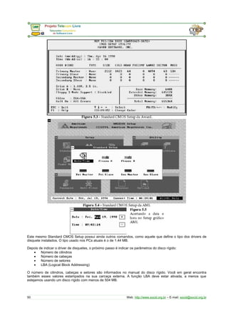 Este mesmo Standard CMOS Setup possui ainda outros comandos, como aquele que define o tipo dos drivers de 
disquete instalados. O tipo usado nos PCs atuais é o de 1.44 MB. 
Depois de indicar o driver de disquetes, o próximo passo é indicar os parâmetros do disco rígido: 
· Número de cilindros 
· Número de cabeças 
· Número de setores 
· LBA (Logical Block Addressing) 
O número de cilindros, cabeças e setores são informados no manual do disco rígido. Você em geral encontra 
também esses valores estampados na sua carcaça externa. A função LBA deve estar ativada, a menos que 
estejamos usando um disco rígido com menos de 504 MB. 
50 Web: http://www.socid.org.br – E-mail: socid@socid.org.br 
 