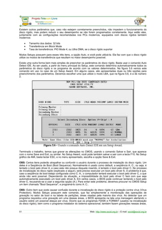 Existem outros parâmetros que, caso não estejam corretamente preenchidos, não impedem o funcionamento do 
disco rígido, mas podem reduzir o seu desempenho se não forem programados corretamente. Aqui estão eles, 
juntamente com as configurações recomendadas nos PCs modernos, equipados com discos rígidos também 
modernos: 
· Tamanho dos dados: 32 bits 
· Transferência em Block Mode 
· Taxa de transferência: PIO Mode 4, ou Ultra DMA, se o disco rígido suportar 
Muitos Setups possuem para esses três itens, a opção Auto, e você pode utilizá-la. Ela faz com que o disco rígido 
utilize os modos de transferência que resultam no maior desempenho possível. 
Existe uma outra forma bem mais simples de preencher os parâmetros do disco rígido. Basta usar o comando Auto 
Detect IDE. Ao ser usado, a partir do menu principal do Setup, este comando determina automaticamente todos os 
parâmetros do disco rígido e os programa de acordo com os valores determinados. Na figura 5.6 vemos este 
comando em uso no caso de um Setup Award. Em alguns casos, são apresentadas duas ou três opções para 
preenchimento dos parâmetros. Devemos escolher uma que utilize o modo LBA, que na figura 5.6, é a de número 
2. 
Terminado o trabalho, temos que gravar as alterações no CMOS, usando o comando Salvar e Sair, que aparece 
com o nome Save and Exit, ou similar. No Setup Award, você pode também salvar e sair com a tecla F10. No Setup 
gráfico da AMI, basta teclar ESC, e no menu apresentado, escolha a opção Save & Exit. 
OBS: Certos itens poderão atrapalhar ou confundir o usuário durante o processo de instalação do disco rígido. Um 
deles é a Seqüência de Boot (Boot Sequence). Normalmente é usado como default, a seqüência A: C:, ou seja, é 
tentado o boot pelo driver A, e caso este não possua disquete inserido, é tentado o boot pelo driver C. No processo 
de inicialização do disco rígido (explicado a seguir), será preciso executar um boot pelo driver A. O problema é que, 
caso a seqüência de boot esteja configurada como C: A:, o computador tentará executar o boot pelo driver C, o que 
ainda não será possível. Dependendo da situação, a impossibilidade do boot pelo driver C fará com que seja 
automaticamente executado um boot pelo driver A. Em certos casos, o BIOS pode continuar tentando o boot pelo 
driver C, recusando-se a usar a segunda opção (A:). Para evitar este problema, devemos procurar no CMOS Setup 
um item chamado "Boot Sequence", e programá-lo como A: C:. 
OBS: Outro item que pode causar confusão durante a inicialização do disco rígido é a proteção contra vírus (Virus 
Protection). Muitos Setups possuem este comando, que faz simplesmente a monitoração das operações de 
gravação no setor de boot e na tabela de partições, áreas visadas pela maioria dos vírus. Ao detectar que um 
programa requisitou uma gravação em uma dessas áreas, o BIOS apresenta na tela uma mensagem alertando o 
usuário sobre um possível ataque por vírus. Ocorre que os programas FDISK e FORMAT (usados na inicialização 
do disco rígido), bem como o programa instalador do sistema operacional, também fazem gravações nessas áreas, 
51 Web: http://www.socid.org.br – E-mail: socid@socid.org.br 
 