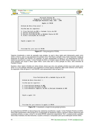 Vejamos inicialmente o modo de operação mais simples, no qual o disco rígido será inteiramente usado como 
sendo o driver C. Isto é o que chamamos de partição única. Para fazer a partição única, basta responder a todas as 
perguntas do FDISK com ENTER. Por exemplo, no menu apresentado na figura 5.7, ao respondermos ENTER, 
estaremos escolhendo a opção 1 (Criar Partição do DOS ou Unidade Lógica do DOS). Nossa intenção é criar uma 
única partição que ocupe o disco rígido inteiro. Como esta será a única partição do disco, será chamada de 
Partição Primária. 
Quando o disco rígido é dividido em vários drivers, temos que criar uma partição primária (que será usada como 
driver C) e uma partição estendida (que englobará os drivers lógicos restantes). Mais tarde veremos como fazê-lo. 
Ao responder à tela da figura 5.7 com ENTER, será apresentada a tela da figura 5.8. 
Ao respondermos ENTER na tela da figura 5.8, estaremos escolhendo a opção 1 (Criar Partição Primária do DOS). 
Será então apresentada a tela da figura 5.9. É perguntado se desejamos utilizar o tamanho máximo disponível para 
a partição primária, ou seja, o driver C. Ao teclar ENTER, estaremos respondendo "Sim", e estará pronta a partição. 
Será então mostrada uma tela instruindo o usuário a reiniciar o computador para que as alterações tenham efeito. 
53 Web: http://www.socid.org.br – E-mail: socid@socid.org.br 
 