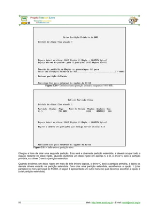 Chegou a hora de criar uma segunda partição. Esta será a chamada partição estendida, e deverá ocupar todo o 
espaço restante no disco rígido. Quando dividimos um disco rígido em apenas C e D, o driver C será a partição 
primária, e o driver D será a partição estendida. 
Quando dividimos um disco rígido em mais de três drivers lógicos, o driver C será a partição primária, e todos os 
demais drivers estarão na partição estendida. Para criar uma partição estendida, escolhemos a opção 1 (criar 
partição) no menu principal do FDISK. A seguir é apresentado um outro menu no qual devemos escolher a opção 2 
(criar partição estendida). 
55 Web: http://www.socid.org.br – E-mail: socid@socid.org.br 
 