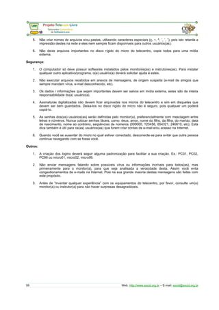 5. Não criar nomes de arquivos e/ou pastas, utilizando caracteres especiais (ç, ~, ^, ´, `, ¨), pois isto retarda a 
impressão destes na rede e eles nem sempre ficam disponíveis para outros usuários(as). 
6. Não deixe arquivos importantes no disco rígido do micro do telecentro, copie todos para uma mídia 
externa. 
Segurança: 
1. O computador só deve possuir softwares instalados pelos monitores(as) e instrutores(as). Para instalar 
qualquer outro aplicativo/programa, o(a) usuário(a) deverá solicitar ajuda à estes. 
2. Não executar arquivos recebidos em anexos de mensagens, de origem suspeita (e-mail de amigos que 
sempre mandam vírus, e-mail desconhecido, etc). 
3. Os dados / informações que sejam importantes devem ser salvos em mídia externa, estes são de inteira 
responsabilidade do(a) usuário(a). 
4. Assinaturas digitalizadas não devem ficar arquivadas nos micros do telecentro e sim em disquetes que 
devem ser bem guardados. Deixa-los no disco rígido do micro não é seguro, pois qualquer um poderá 
copiá-lo. 
5. As senhas dos(as) usuários(as) serão definidas pelo monitor(a), preferencialmente com mesclagem entre 
letras e números. Nunca colocar senhas fáceis, como: deus, amor, nome do filho, da filha, do marido, data 
de nascimento, nome ao contrário, seqüências de números (000000, 123456, 654321, 246810, etc). Esta 
dica também é útil para os(as) usuários(as) que forem criar contas de e-mail e/ou acesso na Internet. 
6. Quando você se ausentar do micro no qual estiver conectado, desconecte-se para evitar que outra pessoa 
continue navegando com se fosse você. 
Outros: 
1. A criação dos logins deverá seguir alguma padronização para facilitar a sua criação. Ex.: PC01, PC02, 
PC99 ou micro01, micro02, micro99. 
2. Não enviar mensagens falando sobre possíveis vírus ou informações incríveis para todos(as), mas 
primeiramente para o monitor(a), para que seja analisada a veracidade desta. Assim você evita 
congestionamentos de e-mails na Internet. Pois na sua grande maioria destas mensagens são feitas com 
este propósito. 
3. Antes de “inventar qualquer experiência” com os equipamentos do telecentro, por favor, consulte um(a) 
monitor(a) ou instrutor(a) para não haver surpresas desagradáveis. 
59 Web: http://www.socid.org.br – E-mail: socid@socid.org.br 
 
