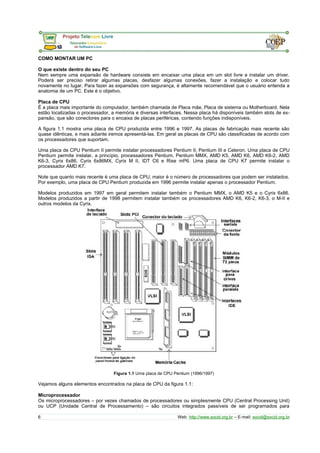 COMO MONTAR UM PC 
O que existe dentro do seu PC 
Nem sempre uma expansão de hardware consiste em encaixar uma placa em um slot livre e instalar um driver. 
Poderá ser preciso retirar algumas placas, desfazer algumas conexões, fazer a instalação e colocar tudo 
novamente no lugar. Para fazer as expansões com segurança, é altamente recomendável que o usuário entenda a 
anatomia de um PC. Este é o objetivo. 
Placa de CPU 
É a placa mais importante do computador, também chamada de Placa mãe, Placa de sistema ou Motherboard. Nela 
estão localizadas o processador, a memória e diversas interfaces. Nessa placa há disponíveis também slots de ex-pansão, 
que são conectores para o encaixa de placas periféricas, contendo funções indisponíveis. 
A figura 1.1 mostra uma placa de CPU produzida entre 1996 e 1997. As placas de fabricação mais recente são 
quase idênticas, e mais adiante iremos apresentá-las. Em geral as placas de CPU são classificadas de acordo com 
os processadores que suportam. 
Uma placa de CPU Pentium II permite instalar processadores Pentium II, Pentium III e Celeron. Uma placa de CPU 
Pentium permite instalar, a princípio, processadores Pentium, Pentium MMX, AMD K5, AMD K6, AMD K6-2, AMD 
K6-3, Cyrix 6x86, Cyrix 6x86MX, Cyrix M II, IDT C6 e Rise mP6. Uma placa de CPU K7 permite instalar o 
processador AMD K7. 
Note que quanto mais recente é uma placa de CPU, maior é o número de processadores que podem ser instalados. 
Por exemplo, uma placa de CPU Pentium produzida em 1996 permite instalar apenas o processador Pentium. 
Modelos produzidos em 1997 em geral permitem instalar também o Pentium MMX, o AMD K5 e o Cyrix 6x86. 
Modelos produzidos a partir de 1998 permitem instalar também os processadores AMD K6, K6-2, K6-3, o M-II e 
outros modelos da Cyrix. 
Figura 1.1 Uma placa de CPU Pentium (1996/1997) 
Vejamos alguns elementos encontrados na placa de CPU da figura 1.1: 
Microprocessador 
Os microprocessadores – por vezes chamados de processadores ou simplesmente CPU (Central Processing Unit) 
ou UCP (Unidade Central de Processamento) – são circuitos integrados passíveis de ser programados para 
6 Web: http://www.socid.org.br – E-mail: socid@socid.org.br 
 