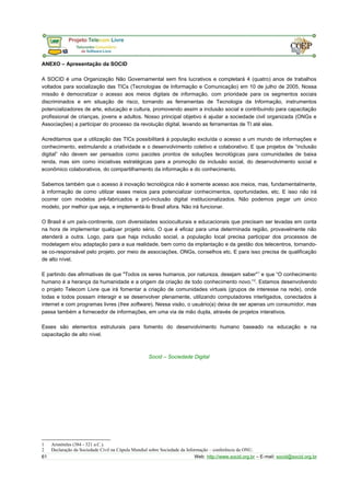 ANEXO – Apresentação da SOCID 
A SOCID é uma Organização Não Governamental sem fins lucrativos e completará 4 (quatro) anos de trabalhos 
voltados para socialização das TICs (Tecnologias de Informação e Comunicação) em 10 de julho de 2005. Nossa 
missão é democratizar o acesso aos meios digitais de informação, com prioridade para os segmentos sociais 
discriminados e em situação de risco, tornando as ferramentas de Tecnologia da Informação, instrumentos 
potencializadores de arte, educação e cultura, promovendo assim a inclusão social e contribuindo para capacitação 
profissional de crianças, jovens e adultos. Nosso principal objetivo é ajudar a sociedade civil organizada (ONGs e 
Associações) a participar do processo da revolução digital, levando as ferramentas de TI até elas. 
Acreditamos que a utilização das TICs possibilitará à população excluída o acesso a um mundo de informações e 
conhecimento, estimulando a criatividade e o desenvolvimento coletivo e colaborativo. E que projetos de “inclusão 
digital” não devem ser pensados como pacotes prontos de soluções tecnológicas para comunidades de baixa 
renda, mas sim como iniciativas estratégicas para a promoção da inclusão social, do desenvolvimento social e 
econômico colaborativos, do compartilhamento da informação e do conhecimento. 
Sabemos também que o acesso à inovação tecnológica não é somente acesso aos meios, mas, fundamentalmente, 
à informação de como utilizar esses meios para potencializar conhecimentos, oportunidades, etc. E isso não irá 
ocorrer com modelos pré-fabricados e pró-inclusão digital institucionalizados. Não podemos pegar um único 
modelo, por melhor que seja, e implementá-lo Brasil afora. Não irá funcionar. 
O Brasil é um país-continente, com diversidades socioculturais e educacionais que precisam ser levadas em conta 
na hora de implementar qualquer projeto sério. O que é eficaz para uma determinada região, provavelmente não 
atenderá a outra. Logo, para que haja inclusão social, a população local precisa participar dos processos de 
modelagem e/ou adaptação para a sua realidade, bem como da implantação e da gestão dos telecentros, tornando-se 
co-responsável pelo projeto, por meio de associações, ONGs, conselhos etc. E para isso precisa de qualificação 
de alto nível. 
E partindo das afirmativas de que "Todos os seres humanos, por natureza, desejam saber"1 e que “O conhecimento 
humano é a herança da humanidade e a origem da criação de todo conhecimento novo.”2. Estamos desenvolvendo 
o projeto Telecom Livre que irá fomentar a criação de comunidades virtuais (grupos de interesse na rede), onde 
todas e todos possam interagir e se desenvolver plenamente, utilizando computadores interligados, conectados à 
internet e com programas livres (free software). Nessa visão, o usuário(a) deixa de ser apenas um consumidor, mas 
passa também a fornecedor de informações, em uma via de mão dupla, através de projetos interativos. 
Esses são elementos estruturais para fomento do desenvolvimento humano baseado na educação e na 
capacitação de alto nível. 
Socid – Sociedade Digital 
1 Aristóteles (384 - 321 a.C.). 
2 Declaração da Sociedade Civil na Cúpula Mundial sobre Sociedade da Informação – conferência da ONU. 
61 Web: http://www.socid.org.br – E-mail: socid@socid.org.br 
