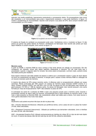 executar uma tarefa predefinida, basicamente manipulando e processando dados. Os processadores mais novos 
são acoplados a um microventilador para evitar o aquecimento excessivo, o que pode danificá-lo. A figura 1.2 
mostra o acoplamento do microventilador. Quando você comprar a sua placa de CPU, deve comprar também este 
microventilador (ou CPU cooler). 
O sistema de fixação do ventilador ao processador pode variar. Ventiladores como o mostrado na figura 1.2 são 
presos por garras nas partes laterais do Pentium. Ventiladores de fabricação mais recente são presos por duas 
alças metálicas no próprio soquete, como vemos na figura 1.3. 
Memória cache 
A partir do 80386, a memória RAM do micro começa a ficar lenta demais em relação ao processador. Ele não 
conseguirá, por exemplo, enviar dois dados seguidos diretamente à memória. Por ser mais lenta que o 
processador, quando o segundo dado for enviado, ela ainda estará armazenada o primeiro dado, portanto ainda 
não estará pronta para recebê-lo. 
Essa espera chama-se wait state (estado de espera) e ordena que o processador espere n pulos de clock depois 
do envio (ou recebimento) de dados à memória. A solução para o acesso à lenta memória RAM é a utilização de 
um recurso chamado cache de memória. 
A maioria das placas de CPU possui memória cache. A diferença está no encapsulamento utilizado por essas 
memórias. Placas produzidas até 1997 usavam um módulo de memória cache chamado COAST (Cache on a 
Stick). Existem módulos COAST com 256 KB e com 512 KB. As placas de CPU de fabricação mais recente em 
geral possuem 512 KB ou 1 MB de memória cache. As placas de fabricação mais recente possuem uma cache 
formada por chips de encapsulamento TQFP. São soldados na placa de CPU. 
O controlador de cache lê o conteúdo da RAM e copia uma pequena porção para a memória cache. Quando o 
processador precisar ler algum dado da memória, provavelmente lerá a cópia existente na memória cache, e não 
mais o dado presente na memória RAM, não necessitando utilizar wait states para a leitura. Com esse recurso o 
micro ganha velocidade e fica muito mais rápido. 
Slots 
Atualmente você poderá encontrar três tipos de slot na placa-mãe: 
ISA – (Industry Standard Architecture): Utilizando por periféricos lentos, como a placa de som e a placa fax modem 
(16 bits, baixa velocidade). 
PCI – (Peripheral Component Interconnect) : Utilizado por periféricos que demandem velocidade, como a interfase 
de vídeo (32 bits, alta velocidade). 
AGP – (Accelerated Graphics Port): Utilizado exclusivamente por interface de vídeos 3D, é o tipo de slot mais rápido 
do micro. A maioria das placas-mãe não tem este tipo de slot (32 bits, altíssima velocidade). 
7 Web: http://www.socid.org.br – E-mail: socid@socid.org.br 
 