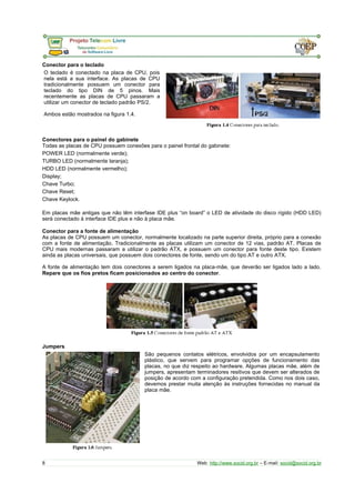 Conector para o teclado 
O teclado é conectado na placa de CPU, pois 
nela está a sua interface. As placas de CPU 
tradicionalmente possuem um conector para 
teclado do tipo DIN de 5 pinos. Mais 
recentemente as placas de CPU passaram a 
utilizar um conector de teclado padrão PS/2. 
Ambos estão mostrados na figura 1.4. 
Conectores para o painel do gabinete 
Todas as placas de CPU possuem conexões para o painel frontal do gabinete: 
POWER LED (normalmente verde); 
TURBO LED (normalmente laranja); 
HDD LED (normalmente vermelho); 
Display; 
Chave Turbo; 
Chave Reset; 
Chave Keylock. 
Em placas mãe antigas que não têm interfase IDE plus “on board” o LED de atividade do disco rígido (HDD LED) 
será conectado à interface IDE plus e não à placa mãe. 
Conector para a fonte de alimentação 
As placas de CPU possuem um conector, normalmente localizado na parte superior direita, próprio para a conexão 
com a fonte de alimentação. Tradicionalmente as placas utilizam um conector de 12 vias, padrão AT. Placas de 
CPU mais modernas passaram a utilizar o padrão ATX, e possuem um conector para fonte deste tipo. Existem 
ainda as placas universais, que possuem dois conectores de fonte, sendo um do tipo AT e outro ATX. 
A fonte de alimentação tem dois conectores a serem ligados na placa-mãe, que deverão ser ligados lado a lado. 
Repare que os fios pretos ficam posicionados ao centro do conector. 
Jumpers 
São pequenos contatos elétricos, envolvidos por um encapsulamento 
plástico, que servem para programar opções de funcionamento das 
placas, no que diz respeito ao hardware. Algumas placas mãe, além de 
jumpers, apresentam terminadores resitivos que devem ser alterados de 
posição de acordo com a configuração pretendida. Como nos dois caso, 
devemos prestar muita atenção às instruções fornecidas no manual da 
placa mãe. 
8 Web: http://www.socid.org.br – E-mail: socid@socid.org.br 
 