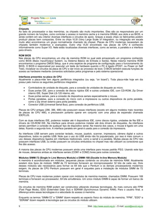 Chipsets 
Ao lado do processador e das memórias, os chipsets são muito importantes. Eles são os responsáveis por um 
grande número de funções, como controlar o acesso à memória cache e à memória DRAM, aos slots e ao BIOS, e 
ainda contém em seu interior diversas interfaces e circuitos de apoio. Graças a esses chips os fabricantes podem 
produzir placas bem compactas. Entre os chips VLSI (Very Large Scale of Integration, ou integração em escala 
muito alta) encontramos um grupo normalmente chamado de chipset. Placas de CPU modernas necessitam de 
chipsets também modernos e avançados. Outro chip VLSI encontrado nas placas de CPU é conhecido 
informalmente como Super I/O. Nele estão localizadas diversas interfaces, como as seriais, a paralela e a interface 
para drivers. 
ROM BIOS 
Nas placas de CPU encontramos um chip de memória ROM no qual está armazenado um programa conhecido 
como BIOS (Basic Input/Output System, ou Sistema Básico de Entrada e Saída). Nesta mesma memória ROM 
encontramos o programa CMOS Setup, que é uma espécie de programa de configuração para o funcionamento do 
BIOS. O BIOS é responsável por executar um teste de hardware quando o PC é ligado (POST, ou Power on Self 
Test), inicializar os circuitos da placa de CPU e dar início ao processo de boot. O BIOS também executa funções de 
acesso ao hardware mediante comandos solicitados pelos programas e pelo sistema operacional. 
Interfaces presentes na placa de CPU 
Atualmente a placa-mãe tem alguns periféricos integrados (ou seja, “on board”). Toda placa-mãe hoje em dia 
possui pelo menos os seguintes periféricos integrados: 
· Controladora de unidade de disquete, para a conexão de unidades de disquete ao micro. 
· Duas portas IDE, para a conexão de discos rígidos IDE e outras unidades IDE, com CD-ROM, Zip Driver 
interno IDE, Super Disk LS-120 interno, etc. 
· Duas portas seriais, para a conexão de dispositivos seriais especialmente o mouse. 
· Portas paralelas, para a conexão do micro com a impressora ou outros dispositivos de porta paralela, 
como o Zip driver externo para porta paralela. 
· Conector USB (Universal Serial Bus), para conexão de periféricos USB. 
Placas de CPU antigas (286, 386, 486) não possuíam essas interfaces (exceto em alguns modelos mais recentes 
de placas de CPU 486), e precisavam portanto operar em conjunto com uma placa de expansão chamada 
IDEPLUS. 
Com as duas interfaces IDE, podemos instalar até 4 dispositivos IDE, como discos rígidos, unidades de fita IDE e 
drivers de CD-ROM IDE. Na interface para drivers podemos instalar até dois drivers de disquetes. As interfaces 
seriais permitem a conexão de qualquer tipo de dispositivo serial. Na maioria dos casos, o mouse é ligado em uma 
delas, ficando a segunda livre. A interface paralela em geral é usada para a conexão da impressora. 
As interfaces USB servem para conectar teclado, mouse, joystick, scanner, impressora, câmera digital e outros 
dispositivos, todos no padrão USB. Note que o uso do USB ainda não foi popularizado, por isso é mais comum o 
uso desses dispositivos ligados em interfaces tradicionais, como a serial e a paralela. Muitas placas de CPU não 
possuem interfaces USB, ou então possuem os circuitos embutidos no chipset mas não utilizam os conectores que 
lhe dão acesso. 
A maioria das placas de CPU modernas possuem ainda uma interface para mouse padrão PS/2. Usando este tipo 
de mouse, deixamos ambas as interfaces seriais (COM1 e COM2) livres para outras conexões. 
Módulos SIMM-72 (Single In Line Memory Module) e DIMM-168 (Double In-line Memory Module) 
A memória é acondicionada em módulos, pequenas placas contendo os circuitos de memória RAM. Atualmente 
existem dois tipos de módulo: SIMM de 72 terminais fornecem ao microprocessador 32 bits de cada vez. Dois 
desses módulos são necessários para formar os 64 bits que o Pentium e os demais processadores modernos 
exigem. As placas de CPU Pentium possuem em geral 4 soquetes para a instalação de módulos SIMM de 72 
terminais. 
Placas de CPU mais modernas podem operar com módulos de memória maiores, chamados DIMM. Possuem 168 
terminais e fornecem ao processador, 64 bits simultâneos. Um único módulo DIMM é capaz de formar um banco de 
memória. 
Os circuitos de memória RAM podem ser construídos utilizando diversas tecnologias. As mais comuns são FPM 
(Fast Page Mode), EDO (Externded Data Out) e SDRAM (Synchronous Dynamic RAM). Para o usuário final, a 
diferença entre essas tecnologias é a velocidade do acesso à memória. 
Enquanto os termos “SIMM-72” e “DIMM” dizem respeito ao aspecto físico do módulo de memória, “FPM”, “EDO” e 
“SDRAM” dizem respeito à tecnologia que os circuitos do módulo utilizam. 
9 Web: http://www.socid.org.br – E-mail: socid@socid.org.br 
 