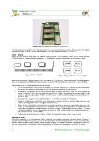 Fabricantes diferentes podem usar métodos diferentes para indicar o tempo de acesso. Por exemplo, 60 ns pode
ser indicado como -6, -60 ou -06. Da mesma forma, 70 ns pode ser indicado como -7, -70 ou -07.
SRAM e CACHE
Placas de CPU Pentium produzidas por volta de 1996 passaram a usar memórias SRAM com o encapsulamento
COAST (Cache on a stick), mostrado na figura 1.14. Apresentam em geral capacidades de 256 KB ou 512 KB.
A partir de meados de 1997 tornou-se comum nas placas de CPU Pentium, o uso de memória cache formada por
chips de encapsulamento TQFP, como os mostrados na figura 1.15. São soldados diretamente na placa de CPU.
Vejamos as regras de instalação e expansão de memória:
• Um banco de memória é o conjunto de módulos (ou circuitos integrados, no caso de micros mais antigos)
que, juntos, têm a mesma capacidade em bits do barramento de dados do processador.
• A instalação de memória em um micro deve ser feita de banco em banco. Você não pode instalar um
banco “incompleto”, pois não funcionará (por exemplo, um Pentium com apenas um módulo SIMM-72 não
funciona – alguns chipsets para Pentium permitem que a memória seja formada por bancos de 32 bits em
vez de 64 bits).
• O micro precisa de, pelo menos, o primeiro banco de memória completo para funcionar.
• Todos os módulos de memória do micro deverão ter o mesmo tempo de acesso. Caso isso não seja
verdade, o micro poderá travar e “congelar” aleatoriamente.
• Dentro de um mesmo banco de memória, os módulos deverão ter a mesma capacidade. Caso isso não
ocorra , o módulo de maior capacidade será acessado como se tivesse a capacidade de módulo de menor
capacidade (por exemplo, um Pentium com um módulo SIMM-72 de 4 MB e um módulo SIMM-72 de 8 MB
– se forem instalados em um mesmo banco, o módulo de 8 MB será acessado como se fosse de apenas 4
MB; o micro acessará somente 8 MB).
• Preferencialmente não devemos misturar módulos de mesma tecnologia em um mesmo micro.
Interface de vídeo
Como bem sabemos, o microprocessador não é capaz de criar imagens, somente manipular dados. Portanto, o
microprocessador não gera imagens. O que ele na verdade faz é definir a imagem como será e enviar os dados
relativos a essa imagem a uma interface capaz de gerar imagens – a interface de vídeo. A interface de vídeo, por
sua vez, é conectada a um dispositivo capaz de apresentar as imagens por ela geradas – o monitor de vídeo.
16 Web: http://www.socid.org.br – E-mail: socid@socid.org.br
 