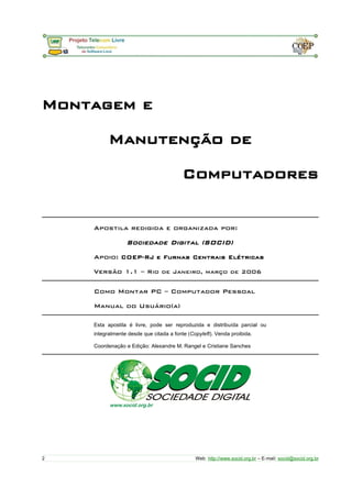 Montagem e
Manutenção de
Computadores
Apostila redigida e organizada por:
Sociedade Digital (SOCID)
Apoio: COEP-RJ e Furnas Centrais Elétricas
Versão 1.1 – Rio de Janeiro, março de 2006
Como Montar PC – Computador Pessoal
Manual do Usuário(a)
Esta apostila é livre, pode ser reproduzida e distribuída parcial ou
integralmente desde que citada a fonte (Copyleft). Venda proibida.
Coordenação e Edição: Alexandre M. Rangel e Cristiane Sanches
2 Web: http://www.socid.org.br – E-mail: socid@socid.org.br
 