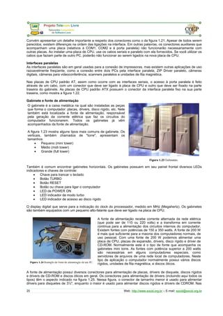 Convém apresentar um detalhe importante a respeito dos conectores como o da figura 1.21. Apesar de todos serem
parecidos, existem diferenças na ordem das ligações na interface. Em outras palavras, os conectores auxiliares que
acompanham uma placa (relativos à COM1, COM2 e à porta paralela) não funcionarão necessariamente com
outras placas. Ao instalar uma placa de CPU, use os cabos seriais e paralelo com ela fornecidos. Se você utilizar os
cabos que faziam parte de outro PC, poderão não funcionar ao serem ligados na nova placa de CPU.
Interfaces paralelas
As interfaces paralelas são em geral usadas para a conexão de impressoras, mas existem outras aplicações de uso
razoavelmente freqüente, como a conexão entre dois PCs pela interface paralela, ZIP Driver paralelo, câmeras
digitais, câmeras para videoconferência, scanners paralelos e unidades de fita magnética.
Nas placas de CPU padrão AT, assim como ocorre com as interfaces seriais, o acesso à porta paralela é feito
através de um cabo, com um conector que deve ser ligado à placa de CPU e outro que deve ser fixado na parte
traseira do gabinete. As placas de CPU padrão ATX possuem o conector da interface paralela fixo na sua parte
traseira, como mostra a figura 1.22.
Gabinete e fonte de alimentação
O gabinete é a caixa metálica na qual são instaladas as peças
que forma o computador: placas, drivers, disco rígido, etc. Nele
também está localizada a fonte de alimentação, responsável
pela geração da corrente elétrica que faz os circuitos do
computador funcionarem. Todos os gabinetes já vêm
acompanhados da fonte de alimentação.
A figura 1.23 mostra alguns tipos mais comuns de gabinete. Os
verticais, também chamados de "torre", apresentam os
tamanhos:
• Pequeno (mini tower)
• Médio (midi tower)
• Grande (full tower)
Também é comum encontrar gabinetes horizontais. Os gabinetes possuem em seu painel frontal diversos LEDs
indicadores e chaves de controle:
• Chave para trancar o teclado
• Botão TURBO
• Botão RESET
• Botão ou chave para ligar o computador
• LED de POWER ON
• LED indicador de modo turbo
• LED indicador de acesso ao disco rígido
O display digital que serve para a indicação do clock do processador, medido em MHz (Megahertz). Os gabinetes
são também equipados com um pequeno alto-falante que deve ser ligado na placa de CPU.
A fonte de alimentação recebe corrente alternada da rede elétrica
(que pode ser de 110 ou 220 volts) e a transforma em corrente
contínua para a alimentação dos circuitos internos do computador.
Existem fontes com potências de 150 a 350 watts. A fonte de 200 W
é mais que suficiente para a maioria dos computadores normais, de
uso pessoal. Com uma fonte de 200 W podemos alimentar uma
placa de CPU, placas de expansão, drivers, disco rígido e driver de
CD-ROM. Normalmente este é o tipo de fonte que acompanha os
gabinetes mini torre. As fontes com potência superior a 200 watts
são necessárias em alguns computadores especiais, como
servidores de arquivos de uma rede local de computadores. Neste
tipo de aplicação o computador normalmente possui vários discos
rígidos, unidades de fita magnética, e discos óticos.
A fonte de alimentação possui diversos conectores para alimentação de placas, drivers de disquete, discos rígidos
e drivers de CD-ROM e discos óticos em geral. Os conectores para alimentação de drivers (incluindo aqui todos os
tipos) têm o aspecto indicado na figura 1.25. Nessa figura, o conector de tamanho menor é usado para alimentar
drivers para disquetes de 3½", enquanto o maior é usado para alimentar discos rígidos e drivers de CDROM. Nas
20 Web: http://www.socid.org.br – E-mail: socid@socid.org.br
 