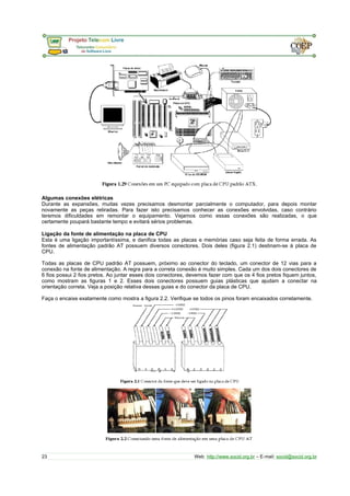 Algumas conexões elétricas
Durante as expansões, muitas vezes precisamos desmontar parcialmente o computador, para depois montar
novamente as peças retiradas. Para fazer isto precisamos conhecer as conexões envolvidas, caso contrário
teremos dificuldades em remontar o equipamento. Vejamos como essas conexões são realizadas, o que
certamente poupará bastante tempo e evitará sérios problemas.
Ligação da fonte de alimentação na placa de CPU
Esta é uma ligação importantíssima, e danifica todas as placas e memórias caso seja feita de forma errada. As
fontes de alimentação padrão AT possuem diversos conectores. Dois deles (figura 2.1) destinam-se à placa de
CPU.
Todas as placas de CPU padrão AT possuem, próximo ao conector do teclado, um conector de 12 vias para a
conexão na fonte de alimentação. A regra para a correta conexão é muito simples. Cada um dos dois conectores de
6 fios possui 2 fios pretos. Ao juntar esses dois conectores, devemos fazer com que os 4 fios pretos fiquem juntos,
como mostram as figuras 1 e 2. Esses dois conectores possuem guias plásticas que ajudam a conectar na
orientação correta. Veja a posição relativa dessas guias e do conector da placa de CPU.
Faça o encaixe exatamente como mostra a figura 2.2. Verifique se todos os pinos foram encaixados corretamente.
23 Web: http://www.socid.org.br – E-mail: socid@socid.org.br
 
