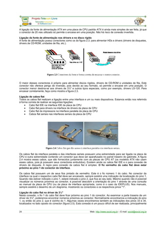 A ligação da fonte de alimentação ATX em uma placa de CPU padrão ATX é ainda mais simples de ser feita, já que
o conector de 20 vias utilizado só permite o encaixe em uma posição. Não há risco de conexão invertida.
Ligação da fonte de alimentação nos drivers e no disco rígido
A fonte de alimentação possui conectores como os da figura 2.3, para alimentar HDs e drivers (drivers de disquetes,
drivers de CD-ROM, unidades de fita, etc.).
O maior desses conectores é próprio para alimentar discos rígidos, drivers de CD-ROM e unidades de fita. Este
conector não oferece perigo de inversão, pois devido ao seu formato, só permite o encaixe em uma posição. O
conector menor destina-se aos drivers de 3½" e outros tipos especiais, como por exemplo, drivers LS-120. Para
encaixar corretamente, faça como mostra a figura 2.3.
Ligação de cabos flat
Todos os cabos flat realizam a ligação entre uma interface e um ou mais dispositivos. Estamos então nos referindo
à forma correta de realizar as seguintes ligações:
• Cabo flat IDE na interface IDE da placa de CPU
• Cabo flat para drivers na interface de drivers da placa de CPU
• Cabo flat da impressora na interface paralela da placa de CPU
• Cabos flat seriais nas interfaces seriais da placa de CPU
Os cabos flat da interface paralela e das interfaces seriais possuem uma extremidade para ser ligada na placa de
CPU e outra extremidade contendo um conector que deve ser aparafusado no painel traseiro do gabinete. A figura
2.4 mostra esses cabos, que são fornecidos juntamente com as placas de CPU AT (os modelos ATX não usam
esses cabos, pois já possuem seus conectores embutidos). Existem ainda os cabos flat IDE e o para conexão de
drivers de disquete. A regra para conexão de cabos flat é simples: O fio vermelho do cabo flat deve estar
próximo ao pino 1 do conector da interface.
Os cabos flat possuem um de seus fios pintado de vermelho. Este é o fio número 1 do cabo. No conector da
interface na qual o respectivo cabo flat deve ser encaixado, sempre existirá uma indicação da localização do pino 1.
Quando não estiver indicado o pino 1, estará indicado o pino 2, que fica ao seu lado. Mesmo quando não é possível
visualizar os números próximos ao conector, é possível descobrir a orientação do pino 1 através de uma consulta
ao manual da placa de CPU (ou da placa de interface apropriada, como é o caso da IDEPLUS). Nos manuais,
sempre existirá o desenho de um diagrama, mostrando os conectores e os respectivos pinos "1".
Ligação do cabo flat no driver de 3½"
Nesta conexão, o fio 1 do cabo flat deve ficar próximo ao pino 1 do conector. Ao examinar a parte traseira de um
driver de 3½", poderemos encontrar números próximos ao conector. Normalmente encontramos a indicação do pino
1, ou então do pino 2, que é vizinho do 1. Algumas vezes encontramos também as indicações dos pinos 33 e 34,
localizados no lado oposto do conector (figura 2.5). Esta conexão é um pouco difícil de ser realizada, principalmente
24 Web: http://www.socid.org.br – E-mail: socid@socid.org.br
 