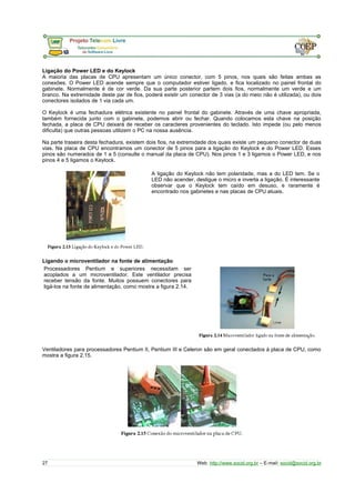 Ligação do Power LED e do Keylock
A maioria das placas de CPU apresentam um único conector, com 5 pinos, nos quais são feitas ambas as
conexões. O Power LED acende sempre que o computador estiver ligado, e fica localizado no painel frontal do
gabinete. Normalmente é de cor verde. Da sua parte posterior partem dois fios, normalmente um verde e um
branco. Na extremidade deste par de fios, poderá existir um conector de 3 vias (a do meio não é utilizada), ou dois
conectores isolados de 1 via cada um.
O Keylock é uma fechadura elétrica existente no painel frontal do gabinete. Através de uma chave apropriada,
também fornecida junto com o gabinete, podemos abrir ou fechar. Quando colocamos esta chave na posição
fechada, a placa de CPU deixará de receber os caracteres provenientes do teclado. Isto impede (ou pelo menos
dificulta) que outras pessoas utilizem o PC na nossa ausência.
Na parte traseira desta fechadura, existem dois fios, na extremidade dos quais existe um pequeno conector de duas
vias. Na placa de CPU encontramos um conector de 5 pinos para a ligação do Keylock e do Power LED. Esses
pinos são numerados de 1 a 5 (consulte o manual da placa de CPU). Nos pinos 1 e 3 ligamos o Power LED, e nos
pinos 4 e 5 ligamos o Keylock.
A ligação do Keylock não tem polaridade, mas a do LED tem. Se o
LED não acender, desligue o micro e inverta a ligação. É interessante
observar que o Keylock tem caído em desuso, e raramente é
encontrado nos gabinetes e nas placas de CPU atuais.
Ligando o microventilador na fonte de alimentação
Processadores Pentium e superiores necessitam ser
acoplados a um microventilador. Este ventilador precisa
receber tensão da fonte. Muitos possuem conectores para
ligá-los na fonte de alimentação, como mostra a figura 2.14.
Ventiladores para processadores Pentium II, Pentium III e Celeron são em geral conectados à placa de CPU, como
mostra a figura 2.15.
27 Web: http://www.socid.org.br – E-mail: socid@socid.org.br
 