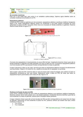 As conexões mecânicas
Para uns é uma tarefa fácil, para outros é um verdadeiro quebra-cabeça. Vejamos agora detalhes sobre as
conexões mecânicas encontradas em um PC.
Espaçadores plásticos
A placa de CPU é presa ao gabinete por dois processos: espaçadores plásticos e parafusos metálicos hexagonais
(figura 2.16). Esses espaçadores plásticos devem ter inicialmente a sua parte superior encaixada em furos
apropriados na placa de CPU. Sua parte inferior deve ser encaixada em fendas existentes no gabinete. Podemos
observar essas fendas na figura 2.17.
O encaixe dos espaçadores é mecanicamente um pouco difícil de fazer. Inicialmente devemos checar quais são as
fendas existentes no gabinete que estão alinhadas com furos na placa de CPU. Encaixamos espaçadores plásticos
nos furos da placa de CPU que possuem fendas correspondentes na chapa do gabinete.
A seguir colocamos a placa no seu lugar, de forma que todos os espaçadores plásticos encaixem simultaneamente
nas suas fendas. A figura 2.18 mostra em (A) o detalhe do encaixe de um espaçador na sua fenda.
Após acoplar a placa de CPU, devemos olhar no verso da chapa onde a placa foi alojada, para verificar se todos os
espaçadores encaixaram-se nas suas fendas. Deslocamos então a placa de CPU de modo que todos os
espaçadores fiquem posicionados como indica em (B) a figura 2.18.
Parafusos de fixação da placa de CPU
Como vimos, a fixação da placa de CPU é feita por espaçadores plásticos e por parafusos metálicos hexagonais.
Devemos contudo, tomar muito cuidado com o uso desses parafusos. Inicialmente devemos identificar quais são os
furos existentes na chapa do gabinete, próprios para a recepção desses parafusos.
A seguir, devemos checar quais são os furos da placa de CPU que têm correspondência com esses furos da chapa
do gabinete. Observando os furos existentes na placa de CPU, podemos verificar que existem dois tipos, ambos
mostrados na figura 2.19:
• Furo normal
• Furo metalizado
28 Web: http://www.socid.org.br – E-mail: socid@socid.org.br
 