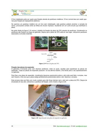 O furo metalizado pode ser usado para fixação através de parafusos metálicos. O furo normal deve ser usado ape-
nas para fixação por espaçadores plásticos.
Se usarmos um parafuso metálico em um furo sem metalização, este parafuso poderá arranhar a camada de
verniz, provocando contato entre as trilhas de circuito impresso, resultando em um curto-circuito que danificará a
placa.
Na parte direita da figura 2.19 vemos o detalhe da fixação da placa de CPU através de parafusos. Inicialmente os
parafusos são fixados na chapa do gabinete. Depois que a placa de CPU está em seu lugar, colocamos parafusos
associados a arruelas isolantes.
Fixação das placas de expansão
O gabinete é fornecido junto com diversos parafusos, entre os quais, aqueles para aparafusar as placas de
expansão. Todas as placas de expansão possuem, na sua lâmina traseira, uma fenda para o seu aparafusamento
no gabinete.
Para fixar uma placa de expansão, inicialmente devemos posicioná-la sobre o slot onde será feito o encaixe, mas
sem forçá-la. Uma vez que a placa esteja perfeitamente posicionada sobre o slot, fazemos o encaixe.
Este encaixe deve ser feito com muito cuidado para não forçar demais nem o slot nem a placa de CPU. Depois de
encaixada em seu slot, colocamos o parafuso de fixação, como mostra a figura 2.20.
29 Web: http://www.socid.org.br – E-mail: socid@socid.org.br
 