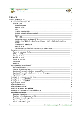 Sumário
COMO MONTAR UM PC............................................................................................................................. 6
O que existe dentro do seu PC............................................................................................................... 6
Placa de CPU.................................................................................................................................... 6
Microprocessador......................................................................................................................... 6
Memória cache............................................................................................................................. 7
Slots.............................................................................................................................................. 7
Conector para o teclado............................................................................................................... 8
Conector para a fonte de alimentação.......................................................................................... 8
Jumpers........................................................................................................................................ 8
ROM BIOS.................................................................................................................................... 9
Interfaces presentes na placa de CPU......................................................................................... 9
Módulos SIMM-72 (Single In Line Memory Module) e DIMM-168 (Double In-line Memory
Module)......................................................................................................................................... 9
Soquete para o processador....................................................................................................... 11
Memória cache........................................................................................................................... 11
Barramentos (ISA, EISA, VLB, PCI, AGP, USB, Firewire, IrDA)................................................. 12
Memórias.............................................................................................................................................. 15
Tempo de acesso das RAM’s.......................................................................................................... 15
SRAM e CACHE.............................................................................................................................. 16
Interface de vídeo............................................................................................................................ 16
Memória de vídeo............................................................................................................................ 17
Drivers de disquete.......................................................................................................................... 17
Disco rígido...................................................................................................................................... 18
Interfaces......................................................................................................................................... 19
Gabinete e fonte de alimentação.......................................................................................................... 20
A conexão das partes...................................................................................................................... 22
Algumas conexões elétricas............................................................................................................ 23
Ligação da fonte de alimentação na placa de CPU......................................................................... 23
Ligação da fonte de alimentação nos drivers e no disco rígido........................................................ 24
Ligação de cabos flat....................................................................................................................... 24
Instalação de módulos de memória SIMM............................................................................................ 25
Instalação de módulos DIMM/168......................................................................................................... 25
Instalação de módulos COAST............................................................................................................. 26
Ligação do alto-falante.......................................................................................................................... 26
Ligação do botão RESET..................................................................................................................... 26
Ligação do Hard Disk LED.................................................................................................................... 26
Ligação do Power LED e do Keylock.................................................................................................... 27
Ligando o microventilador na fonte de alimentação.............................................................................. 27
As conexões mecânicas....................................................................................................................... 28
Espaçadores plásticos..................................................................................................................... 28
Parafusos de fixação da placa de CPU........................................................................................... 28
Fixação das placas de expansão..................................................................................................... 29
Aparafusando os drivers.................................................................................................................. 30
Aparafusando o disco rígido............................................................................................................ 30
3 Web: http://www.socid.org.br – E-mail: socid@socid.org.br
 