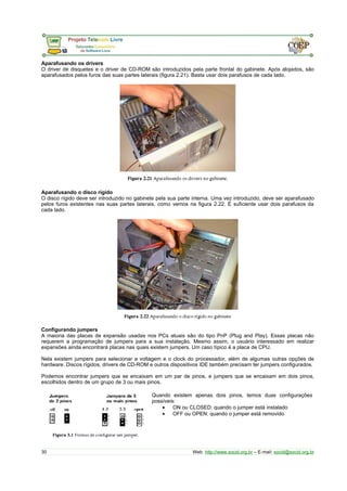 Aparafusando os drivers
O driver de disquetes e o driver de CD-ROM são introduzidos pela parte frontal do gabinete. Após alojados, são
aparafusados pelos furos das suas partes laterais (figura 2.21). Basta usar dois parafusos de cada lado.
Aparafusando o disco rígido
O disco rígido deve ser introduzido no gabinete pela sua parte interna. Uma vez introduzido, deve ser aparafusado
pelos furos existentes nas suas partes laterais, como vemos na figura 2.22. É suficiente usar dois parafusos da
cada lado.
Configurando jumpers
A maioria das placas de expansão usadas nos PCs atuais são do tipo PnP (Plug and Play). Essas placas não
requerem a programação de jumpers para a sua instalação. Mesmo assim, o usuário interessado em realizar
expansões ainda encontrará placas nas quais existem jumpers. Um caso típico é a placa de CPU.
Nela existem jumpers para selecionar a voltagem e o clock do processador, além de algumas outras opções de
hardware. Discos rígidos, drivers de CD-ROM e outros dispositivos IDE também precisam ter jumpers configurados.
Podemos encontrar jumpers que se encaixam em um par de pinos, e jumpers que se encaixam em dois pinos,
escolhidos dentro de um grupo de 3 ou mais pinos.
Quando existem apenas dois pinos, temos duas configurações
possíveis:
• ON ou CLOSED: quando o jumper está instalado
• OFF ou OPEN: quando o jumper está removido
30 Web: http://www.socid.org.br – E-mail: socid@socid.org.br
 