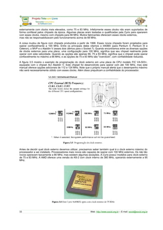 externamente com clocks mais elevados, como 75 e 83 MHz. Infelizmente esses clocks não eram suportados de
forma confiável pelos chipsets da época. Algumas placas eram testadas e qualificadas pela Cyrix para operarem
com esses clocks, mesmo com chipsets para 66 MHz. Muitos fabricantes ofereciam esses clocks externos,
mas não se responsabilizavam pelo funcionamento acima de 66 MHz.
A coisa mudou de figura com chipsets produzidos a partir de 1998. Esses novos chipsets foram projetados para
operar confiavelmente a 100 MHz. Entre os principais deles citamos o i440BX (para Pentium II, Pentium III e
Celeron), o MVP e o Aladdin V (esses dois últimos para o Socket 7). Quando encontramos entre as diversas opções
de clocks externos para uma placa, uma configuração para 100 MHz, significa que seu chipset realmente pode
operar com esta velocidade. Quando as opções são apenas 66, 75 e 83 MHz, significa que o chipset pode operar
confiavelmente no máximo a 66 MHz, e as opções de 75 e 83 MHz são "overclock", com confiabilidade reduzida.
A figura 3.5 mostra o exemplo de programação do clock externo em uma placa de CPU modelo FIC VA-503+,
equipada com o chipset ALI Aladdin V. Este chipset foi desenvolvido para operar com até 100 MHz, mas este
manual oferece opções adicionais de 112 e 124 MHz. Note que o próprio manual alerta que o desempenho máximo
não será necessariamente obtido com esses clocks. Além disso prejudicam a confiabilidade do processador.
Antes de decidir qual clock externo devemos utilizar, precisamos saber também qual é o clock externo máximo do
processador a ser instalado. Processadores mais novos são capazes de operar com 100 MHz externos. Os não tão
novos operavam tipicamente a 66 MHz, mas existem algumas exceções. A Cyrix possui modelos para clock externo
de 75 e 83 MHz. A AMD oferece uma versão do K6-2 com clock interno de 380 MHz, operando externamente a 95
MHz.
33 Web: http://www.socid.org.br – E-mail: socid@socid.org.br
 