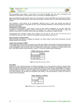 Nos processadores mais antigos, o clock externo é em geral de 66 MHz. Nos mais novos, encontramos uma
indicação do clock externo na face superior do chip, como vemos no 6x86MX da figura 3.6.
Alguns processadores antigos podem operar com clocks de 60 ou mesmo de 50 MHz. Os processadores Pentium
P54C de 90, 120 e 150 MHz utilizam o clock externo de 66 MHz. O Pentium P54C de 75 MHz opera externamente a
50 MHz.
Para programar o clock externo de um processador, determine qual é o maior valor possível que pode ser
suportado pelo processador e pela placa de CPU. Use as instruções existentes no manual da placa de CPU para
fazer esta configuração.
Programando o clock interno
Em todos os processadores o clock interno é igual ao clock externo multiplicado por um fator. Este fator
multiplicativo é programado através de jumpers. Por exemplo, com o clock externo de 100 MHz e o fator 4.5x
obtemos o clock interno de 450 MHz. Esta é a forma de programar, por exemplo, um AMD K6-3/450.
Processadores para o Socket 7 podem usar os fatores 1.5x, 2x, 2.5x, 3x, 3.5x, 4x, 4.5x, 5x, 5.5x e 6x. Já os
processadores que usam o Slot 1 suportam mais opções para esses fatores, entre 2x e 9x.
Outros jumpers de placas de CPU
Além dos jumpers que definem a voltagem de operação e os clocks, existem outros menos importantes, mas que
também precisam ser revisados.
Jumper para descarga do CMOS
Todas as placas de CPU possuem um jumper que é usado para habilitar o fornecimento de corrente da bateria para
o chip CMOS. Muitas vezes, para não gastar a bateria enquanto a placa não é vendida, os fabricantes deixam este
jumper desabilitado. Antes de montar o seu PC, verifique qual é este jumper, e programe-o na opção Normal, para
que o chip CMOS receba corrente da bateria. A figura 3.7 mostra um exemplo desta configuração.
Flash BIOS
As placas de CPU modernas possuem seu BIOS armazenado em um tipo especial de memória chamado Flash
ROM. Sua principal característica é que, ao contrário das ROMs comuns, podem ser reprogramadas pelo usuário,
utilizando softwares apropriados, fornecidos pelo fabricante da placa de CPU. Existem Flash ROMs com voltagens
de programação de 5 volts, e outras com voltagens de programação de 12 volts. Não altere este jumper, deixe-o
como veio de fábrica. Ele não deve ser programado pelo usuário, e sim pelo fabricante. A figura 3.8 mostra um
exemplo desta programação.
34 Web: http://www.socid.org.br – E-mail: socid@socid.org.br
 