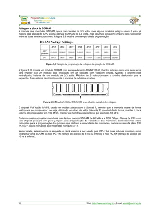 Voltagem e clock da SDRAM
A maioria das memórias SDRAM opera com tensão de 3,3 volts, mas alguns modelos antigos usam 5 volts. A
maioria das placas de CPU aceita apenas SDRAMs de 3,3 volts, mas algumas possuem jumpers para selecionar
entre as duas tensões possíveis. A figura 3.9 mostra um exemplo desta programação.
A figura 3.10 mostra um módulo SDRAM com encapsulamento DIMM/168. O chanfro indicado com uma seta serve
para impedir que um módulo seja encaixado em um soquete com voltagem errada. Quando o chanfro está
centralizado, trata-se de um módulo de 3,3 volts. Módulos de 5 volts possuem o chanfro deslocado para a
esquerda. Este sistema de chanfros evita o encaixe de módulos errados.
O chipset VIA Apollo MVP3, usado em muitas placas com o Socket 7, permite que a memória opere de forma
assíncrona ao processador, ou seja, utilizando um clock de valor diferente. É possível desta forma, manter o clock
externo do processador em 100 MHz e manter as memórias operando a, por exemplo, 66 MHz.
Podemos assim aproveitar memórias mais lentas, como a SDRAM de 66 MHz e a EDO DRAM. Placas de CPU com
este chipset possuem em geral jumpers para programação da velocidade das memórias. Encontraremos então
instruções para a programação dos jumpers que definem a velocidade das memórias, como é o caso da placa FIC
VA-503+, cujas instruções são mostradas na figura 3.11.
Nesta tabela, selecionamos à esquerda o clock externo a ser usado pela CPU. As duas colunas mostram como
programar uma SDRAM do tipo PC-100 (tempo de acesso de 8 ns ou inferior) e não PC-100 (tempo de acesso de
10 ns e inferior).
35 Web: http://www.socid.org.br – E-mail: socid@socid.org.br
 