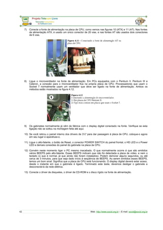 7) Conecte a fonte de alimentação na placa de CPU, como vemos nas figuras 10 (ATX) e 11 (AT). Nas fontes
de alimentação ATX, é usado um único conector de 20 vias, e nas fontes AT são usados dois conectores
de 6 vias.
8) Ligue o microventilador na fonte de alimentação. Em PCs equipados com o Pentium II, Pentium III e
Celeron, a conexão para o microventilador fica na própria placa de CPU. Processadores que usam o
Socket 7 normalmente usam um ventilador que deve ser ligado na fonte de alimentação. Ambos os
métodos estão mostrados na figura 4.12.
9) Os gabinetes normalmente já vêm de fábrica com o display digital conectado na fonte. Verifique se esta
ligação não se soltou na montagem feita até aqui.
10) Se você retirou o painel interno dos drivers de 3½" para dar passagem à placa de CPU, coloque-o agora
em seu lugar e aparafuse-o.
11) Ligue o alto-falante, o botão de Reset, o conector POWER SWITCH do painel frontal, o HD LED e o Power
LED e demais conexões do painel do gabinete na placa de CPU.
12) Convém neste momento ligar o PC mesmo inacabado. O que normalmente ocorre é que são emitidos
vários BEEPS pelo alto-falante. Esses BEEPS indicam que não foi detectada a placa de vídeo, e nem o
teclado (o que é normal, já que ainda não foram instalados). Podem demorar alguns segundos, ou até
cerca de 3 minutos, para que seja dado início à seqüência de BEEPS. Ao serem emitidos esses BEEPS,
temos um bom sinal. Significa que a placa de CPU está funcionando. O display digital deverá estar aceso,
desde o instante em que o gabinete é ligado. Terminado este teste, devemos desligar o gabinete e
desconectá-lo da rede elétrica.
13) Conecte o driver de disquetes, o driver de CD-ROM e o disco rígido na fonte de alimentação.
42 Web: http://www.socid.org.br – E-mail: socid@socid.org.br
 