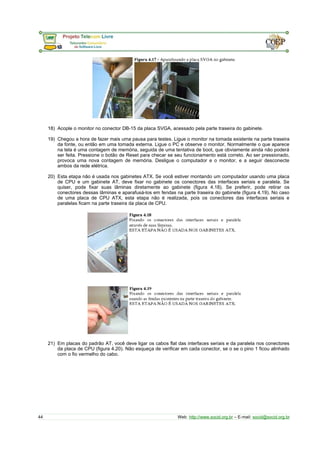 18) Acople o monitor no conector DB-15 da placa SVGA, acessado pela parte traseira do gabinete.
19) Chegou a hora de fazer mais uma pausa para testes. Ligue o monitor na tomada existente na parte traseira
da fonte, ou então em uma tomada externa. Ligue o PC e observe o monitor. Normalmente o que aparece
na tela é uma contagem de memória, seguida de uma tentativa de boot, que obviamente ainda não poderá
ser feita. Pressione o botão de Reset para checar se seu funcionamento está correto. Ao ser pressionado,
provoca uma nova contagem de memória. Desligue o computador e o monitor, e a seguir desconecte
ambos da rede elétrica.
20) Esta etapa não é usada nos gabinetes ATX. Se você estiver montando um computador usando uma placa
de CPU e um gabinete AT, deve fixar no gabinete os conectores das interfaces seriais e paralela. Se
quiser, pode fixar suas lâminas diretamente ao gabinete (figura 4.18). Se preferir, pode retirar os
conectores dessas lâminas e aparafusá-los em fendas na parte traseira do gabinete (figura 4.19). No caso
de uma placa de CPU ATX, esta etapa não é realizada, pois os conectores das interfaces seriais e
paralelas ficam na parte traseira da placa de CPU.
21) Em placas do padrão AT, você deve ligar os cabos flat das interfaces seriais e da paralela nos conectores
da placa de CPU (figura 4.20). Não esqueça de verificar em cada conector, se o se o pino 1 ficou alinhado
com o fio vermelho do cabo.
44 Web: http://www.socid.org.br – E-mail: socid@socid.org.br
 