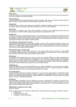 Base memory
É indicado o tamanho da memória convencional. São os primeiros 640 KB da memória, nos quais são executados a
maioria dos programas em ambiente MSDOS.
Extended Memory
A memória estendida é toda aquela localizada acima de 1024 KB (1 MB). No nosso exemplo, estamos usando 64
MB de memória, ou seja, 63 MB de memória estendida (63x1024KB = 64.512 KB).
Display Type
É indicado o tipo de placa de vídeo instalada no computador. Certamente estaremos usando uma placa SVGA, mas
em todos os Setups, essas placas serão sempre indicadas como VGA, ou então EGA/VGA.
Serial Ports
São indicados os endereços das portas seriais existentes na placa de CPU. Normalmente essas portas são
configuradas como COM1 e COM2, ocupando respectivamente os endereços 3F8 e 2F8.
Parallel Ports
É indicado o endereço da porta paralela presente no PC. Normalmente ocupa o endereço 378. Em placas de CPU
que possuem a interface paralela embutida, podemos através do Setup alterar este endereço para 278 ou 3BC. Em
placas IDEPLUS e UDC, esta alteração é feita por jumpers. Esta alteração geralmente não é necessária, a menos
que estejamos instalando uma segunda interface paralela.
Cache Memory / External Cache / L2 cache
Aqui é indicada a quantidade de memória cache instalada na placa de CPU, e também é indicado se está ou não
habilitada. Por default, a memória cache estará habilitada, mas em certas situações particulares (Ex: para fazer um
check-up na memória DRAM), podemos desabilitá-la. Para que o processador opere com o seu pleno desempenho,
é preciso que a cache externa esteja habilitada.
External Cache Type / L2 Cache Type
As modernas placas de CPU podem operar com uma memória cache externa formada por chips SRAM
convencionais (SRAM assíncrona) ou chips SRAM do tipo Pipeline Burst, sendo este tipo o mais recomendável.
Aqui é mostrado o tipo de memória cache instalada na placa de CPU.
EDO Memory
As memórias EDO (Extended Data Out) nada mais são que memórias DRAM com certas modificações de
engenharia no seu modo de funcionamento, resultando em maior velocidade. A maioria das placas de CPU podem
operar, tanto com memórias DRAM comuns (FPM DRAM), como com memórias DRAM tipo EDO, além da SDRAM.
Normalmente não é preciso indicar, nem pelo Setup e nem através de jumpers, o tipo de memória instalada. As
placas de CPU podem detectar automaticamente o tipo de DRAM instalada.
SDRAM Memory
Ainda mais velozes que as memórias EDO DRAM, são as memórias SDRAM. No nosso exemplo de montagem,
usamos este tipo de memória, e é este o tipo que você deve usar no seu PC, a menos que queira usar memórias
antigas aproveitadas de outro PC, ou que esteja remontando um PC antigo.
Power Management
As placas de CPU modernas são capazes de gerenciar o seu consumo de energia elétrica. Ao detectarem longos
períodos de inatividade, podem desligar, ou abaixar a velocidade e conseqüentemente o consumo de corrente.
Caso o usuário pretenda utilizar tais recursos, deverá habilitá-los no CMOS Setup. Por default, todas essas opções
estarão, a princípio, desabilitadas (Disabled).
PCI Devices
São apresentadas informações sobre os dispositivos que usam o barramento PCI. Interface de vídeo PCI, por
exemplo, recairão nesta categoria. Existem outros dispositivos PCI que não ficam em placas de expansão, e sim na
placa de CPU. Eletronicamente falando, estão conectados ao barramento PCI. É o caso das interfaces para disco
rígido e interfaces USB (Universal Serial Bus).
CMOS Setup e instalação do disco rígido
Etapas de software
Depois de montar o PC como ensinado no capítulo anterior, devemos passar para as etapas de software. São elas:
• CMOS SETUP
• Inicialização do disco rígido
• Instalação do sistema operacional
47 Web: http://www.socid.org.br – E-mail: socid@socid.org.br
 