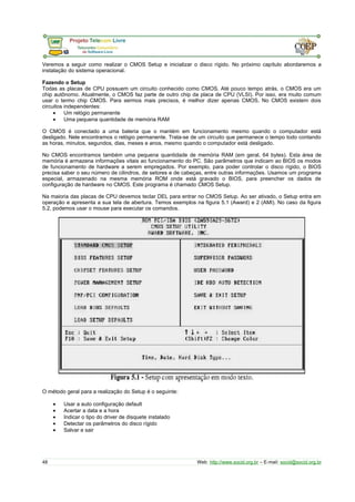 Veremos a seguir como realizar o CMOS Setup e inicializar o disco rígido. No próximo capítulo abordaremos a
instalação do sistema operacional.
Fazendo o Setup
Todas as placas de CPU possuem um circuito conhecido como CMOS. Até pouco tempo atrás, o CMOS era um
chip autônomo. Atualmente, o CMOS faz parte de outro chip da placa de CPU (VLSI). Por isso, era muito comum
usar o termo chip CMOS. Para sermos mais precisos, é melhor dizer apenas CMOS. No CMOS existem dois
circuitos independentes:
• Um relógio permanente
• Uma pequena quantidade de memória RAM
O CMOS é conectado a uma bateria que o mantém em funcionamento mesmo quando o computador está
desligado. Nele encontramos o relógio permanente. Trata-se de um circuito que permanece o tempo todo contando
as horas, minutos, segundos, dias, meses e anos, mesmo quando o computador está desligado.
No CMOS encontramos também uma pequena quantidade de memória RAM (em geral, 64 bytes). Esta área de
memória é armazena informações vitais ao funcionamento do PC. São parâmetros que indicam ao BIOS os modos
de funcionamento de hardware a serem empregados. Por exemplo, para poder controlar o disco rígido, o BIOS
precisa saber o seu número de cilindros, de setores e de cabeças, entre outras informações. Usamos um programa
especial, armazenado na mesma memória ROM onde está gravado o BIOS, para preencher os dados de
configuração de hardware no CMOS. Este programa é chamado CMOS Setup.
Na maioria das placas de CPU devemos teclar DEL para entrar no CMOS Setup. Ao ser ativado, o Setup entra em
operação e apresenta a sua tela de abertura. Temos exemplos na figura 5.1 (Award) e 2 (AMI). No caso da figura
5.2, podemos usar o mouse para executar os comandos.
O método geral para a realização do Setup é o seguinte:
• Usar a auto configuração default
• Acertar a data e a hora
• Indicar o tipo do driver de disquete instalado
• Detectar os parâmetros do disco rígido
• Salvar e sair
48 Web: http://www.socid.org.br – E-mail: socid@socid.org.br
 