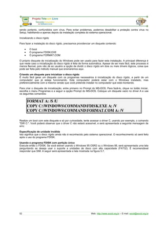sendo portanto, confundidos com vírus. Para evitar problemas, podemos desabilitar a proteção contra vírus no
Setup, habilitando-a apenas depois da instalação completa do sistema operacional.
Inicializando o disco rígido
Para fazer a instalação do disco rígido, precisamos providenciar um disquete contendo:
• O boot
• O programa FDISK.EXE
• O programa FORMAT.COM
O próprio disquete de inicialização do Windows pode ser usado para fazer esta instalação. A principal diferença é
que neste caso a inicialização do disco rígido é feita de forma automática. Apesar de ser mais fácil, este processo é
menos flexível, pois não dá ao usuário a opção de dividir o disco rígido em dois ou mais drivers lógicos, coisa que
pode ser feita pelo método manual que ensinaremos aqui.
Criando um disquete para inicializar o disco rígido
É muito fácil gerar um disquete com os programas necessários à inicialização do disco rígido, a partir de um
computador que já esteja funcionando. Este computador poderá estar com o Windows instalado, mas
preferencialmente com a mesma versão que você pretende instalar no computador que está montando.
Para criar o disquete de inicialização, entre primeiro no Prompt do MS-DOS. Para fazê-lo, clique no botão Iniciar,
escolhe o menu Programas e a seguir a opção Prompt do MS-DOS. Coloque um disquete vazio no driver A e use
os seguintes comandos:
Realize um boot com este disquete e só por curiosidade, tente acessar o driver C, usando por exemplo, o comando
"DIR C:". Você poderá observar que o driver C não estará acessível, e será apresentada a seguinte mensagem de
erro:
Especificação de unidade inválida
Isto significa que o disco rígido ainda não é reconhecido pelo sistema operacional. O reconhecimento só será feito
após o uso do programa FDISK.
Usando o programa FDISK com partição única
Execute então o FDISK. Se você estiver usando o Windows 95 OSR2 ou o Windows 98, será apresentada uma tela
perguntando se deseja usar o suporte a unidades de disco com alta capacidade (FAT32). É recomendável
responder que SIM. A seguir será apresentada a tela mostrada na figura 5.7.
52 Web: http://www.socid.org.br – E-mail: socid@socid.org.br
 