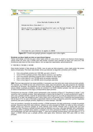 Dividindo um disco rígido em dois ou mais drivers lógicos
Talvez você deseje, ao invés de usar o disco rígido como um único driver C, dividi-lo em diversos drivers lógicos.
Vamos então ver como usar o FDISK para esta divisão, tomando como exemplo um disco com cerca de 2 GB.
Dividiremos este disco em três drivers lógicos, com as seguintes capacidades, aproximadamente:
C: 1000 MB; D: 700 MB; E: 300 MB
Esta divisão também é feita através do FDISK, mas só pode ser feita enquanto o disco rígido ainda não possui
dados armazenados. Para fazer esta divisão, temos que executar os seguintes comandos com o FDISK:
• Criar uma partição primária com 1000 MB, que será o driver C.
• Tornar ATIVA a partição primária. Mais adiante veremos o que significa.
• Criar uma partição estendida ocupando todo o restante do disco rígido.
• Criar o driver lógico D, com 700 MB dentro da partição estendida.
• Criar o driver lógico E, com 300 MB, dentro da partição estendida.
OBS: Para que seja possível criar essas partições, é necessário que não tenha sido criada nenhuma outra partição.
Por exemplo, se o FDISK já tiver sido anteriormente usado, seja manualmente, seja pelo programa de instalação
automática do Windows, não poderemos criar novas partições. Na verdade podemos fazê-lo, mas para isto será
preciso deletar a partição já existente, através do comando 3 do FDISK (Deletar partição). Isto fará com que todos
os dados armazenados no driver lógico correspondente sejam perdidos.
Começamos por executar o FDISK, sendo apresentada a tela mostrada na figura 5.7. Escolhemos a opção 1, pois
queremos criar a partição primária. Será apresentada a mesma tela da figura 5.8, na qual escolhemos a opção 1,
para criar a partição primária. Quando for apresentada a tela da figura 5.9, ao invés de respondermos S, devemos
responder N, ou seja, não desejamos usar o disco inteiro como uma partição única. Finalmente será apresentada a
tela da figura 5.10, na qual é informada a capacidade máxima do disco, e devemos preencher quantos megabytes
queremos usar para a partição primária. Digitamos no nosso exemplo, 1000 MB.
Uma vez escolhido o tamanho da partição primária, o FDISK apresenta uma tela confirmando a criação da partição
primária. Devemos teclar ESC para continuar, voltando ao menu principal do FDISK. Ao voltar ao menu principal o
FDISK avisará que nenhuma partição foi ainda definida como ATIVA. Partição ativa é aquela pela qual será
realizado o boot. Somente a partição primária pode ser definida como ativa, mas esta definição não é automática.
Temos que definir a partição ativa usando o comando 2 do menu principal do FDISK. Ao usarmos este comando,
será apresentada uma tela onde devemos digitar "1", para que a partição primária passe a ser ativa (figura 5.11). A
seguir, o FDISK informa que a partição primária está agora ativa. Devemos teclar ESC para voltar ao menu
principal.
54 Web: http://www.socid.org.br – E-mail: socid@socid.org.br
 