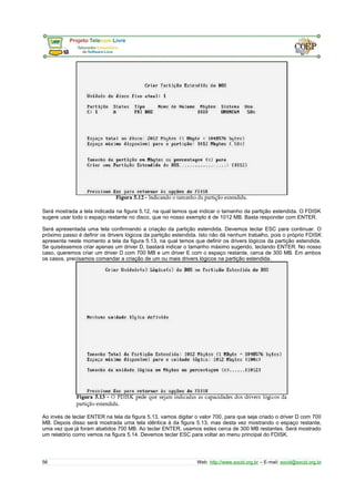 Será mostrada a tela indicada na figura 5.12, na qual temos que indicar o tamanho da partição estendida. O FDISK
sugere usar todo o espaço restante no disco, que no nosso exemplo é de 1012 MB. Basta responder com ENTER.
Será apresentada uma tela confirmando a criação da partição estendida. Devemos teclar ESC para continuar. O
próximo passo é definir os drivers lógicos da partição estendida. Isto não dá nenhum trabalho, pois o próprio FDISK
apresenta neste momento a tela da figura 5.13, na qual temos que definir os drivers lógicos da partição estendida.
Se quiséssemos criar apenas um driver D, bastará indicar o tamanho máximo sugerido, teclando ENTER. No nosso
caso, queremos criar um driver D com 700 MB e um driver E com o espaço restante, cerca de 300 MB. Em ambos
os casos, precisamos comandar a criação de um ou mais drivers lógicos na partição estendida.
Ao invés de teclar ENTER na tela da figura 5.13, vamos digitar o valor 700, para que seja criado o driver D com 700
MB. Depois disso será mostrada uma tela idêntica à da figura 5.13, mas desta vez mostrando o espaço restante,
uma vez que já foram abatidos 700 MB. Ao teclar ENTER, usamos estes cerca de 300 MB restantes. Será mostrado
um relatório como vemos na figura 5.14. Devemos teclar ESC para voltar ao menu principal do FDISK.
56 Web: http://www.socid.org.br – E-mail: socid@socid.org.br
 
