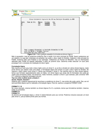 Não é necessário, mas se quisermos podemos usar a opção 4 do menu principal do FDISK. Assim poderemos ver
um relatório no qual são mostradas as partições nas quais o disco rígido foi dividido. Voltando à tela principal do
FDISK, teclamos ESC para finalizar a sua operação. Voltaremos ao Prompt do MS-DOS, mas as informações
definidas pelo FDISK só estarão efetivadas a partir do próximo boot. Devemos então executar um boot para
prosseguir com o processo de instalação do disco rígido.
Formatação lógica
Não importa se você usou todo o disco rígido como um driver C, ou se fez a divisão em vários drivers lógicos, neste
ponto temos que realizar mais uma etapa: a formatação lógica dos drivers no qual o disco rígido foi dividido. Se
usamos o disco inteiro como driver C, temos que formatar o driver C. Se criarmos dois ou mais drivers lógicos,
temos que formatar separadamente cada um deles. Um driver lógico que ainda não foi formatado não pode ser
usado para armazenar dados. Se tentarmos, neste momento, acessar o driver C (por exemplo, pelo comando "DIR
C:"), veremos a seguinte mensagem de erro:
Tipo de mídia inválido lendo unidade C
Anular, Repetir, Desistir?
Observe que o sistema operacional já reconhece a existência do driver C, mas ainda não pode usá-lo. Seu uso só
será permitido depois que for realizada a formatação lógica. Para tal, usamos o programa FORMAT.COM:
FORMAT C: /S
No nosso exemplo, criamos também os drivers lógicos D e E, e portanto, temos que formatá-los também. Usamos
então os comandos:
FORMAT D:
FORMAT E:
Ao término da formatação lógica, o driver C estará liberado para uso normal. Podemos inclusive executar um boot
pelo driver C, pois já estará pronto para uso normal.
57 Web: http://www.socid.org.br – E-mail: socid@socid.org.br
 