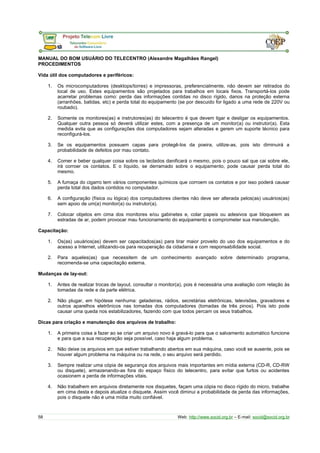 MANUAL DO BOM USUÁRIO DO TELECENTRO (Alexandre Magalhães Rangel)
PROCEDIMENTOS
Vida útil dos computadores e periféricos:
1. Os microcomputadores (desktops/torres) e impressoras, preferencialmente, não devem ser retirados do
local de uso. Estes equipamentos são projetados para trabalhos em locais fixos. Transportá-los pode
acarretar problemas como: perda das informações contidas no disco rígido, danos na proteção externa
(arranhões, batidas, etc) e perda total do equipamento (se por descuido for ligado a uma rede de 220V ou
roubado).
2. Somente os monitores(as) e instrutores(as) do telecentro é que devem ligar e desligar os equipamentos.
Qualquer outra pessoa só deverá utilizar estes, com a presença de um monitor(a) ou instrutor(a). Esta
medida evita que as configurações dos computadores sejam alteradas e gerem um suporte técnico para
reconfigurá-los.
3. Se os equipamentos possuem capas para protegê-los da poeira, utilize-as, pois isto diminuirá a
probabilidade de defeitos por mau contato.
4. Comer e beber qualquer coisa sobre os teclados danificará o mesmo, pois o pouco sal que cai sobre ele,
irá corroer os contatos. E o líquido, se derramado sobre o equipamento, pode causar perda total do
mesmo.
5. A fumaça do cigarro tem vários componentes químicos que corroem os contatos e por isso poderá causar
perda total dos dados contidos no computador.
6. A configuração (física ou lógica) dos computadores clientes não deve ser alterada pelos(as) usuários(as)
sem apoio de um(a) monitor(a) ou instrutor(a).
7. Colocar objetos em cima dos monitores e/ou gabinetes e, colar papeis ou adesivos que bloqueiem as
estradas de ar, podem provocar mau funcionamento do equipamento e comprometer sua manutenção.
Capacitação:
1. Os(as) usuários(as) devem ser capacitados(as) para tirar maior proveito do uso dos equipamentos e do
acesso a Internet, utilizando-os para recuperação da cidadania e com responsabilidade social.
2. Para aqueles(as) que necessitem de um conhecimento avançado sobre determinado programa,
recomenda-se uma capacitação externa.
Mudanças de lay-out:
1. Antes de realizar trocas de layout, consultar o monitor(a), pois é necessária uma avaliação com relação às
tomadas da rede e da parte elétrica.
2. Não plugar, em hipótese nenhuma: geladeiras, rádios, secretárias eletrônicas, televisões, gravadores e
outros aparelhos eletrônicos nas tomadas dos computadores (tomadas de três pinos). Pois isto pode
causar uma queda nos estabilizadores, fazendo com que todos percam os seus trabalhos.
Dicas para criação e manutenção dos arquivos de trabalho:
1. A primeira coisa a fazer ao se criar um arquivo novo é gravá-lo para que o salvamento automático funcione
e para que a sua recuperação seja possível, caso haja algum problema.
2. Não deixe os arquivos em que estiver trabalhando abertos em sua máquina, caso você se ausente, pois se
houver algum problema na máquina ou na rede, o seu arquivo será perdido.
3. Sempre realizar uma cópia de segurança dos arquivos mais importantes em mídia externa (CD-R, CD-RW
ou disquete), armazenando-as fora do espaço físico do telecentro, para evitar que furtos ou acidentes
ocasionem a perda de informações vitais.
4. Não trabalhem em arquivos diretamente nos disquetes, façam uma cópia no disco rígido do micro, trabalhe
em cima desta e depois atualize o disquete. Assim você diminui a probabilidade de perda das informações,
pois o disquete não é uma mídia muito confiável.
58 Web: http://www.socid.org.br – E-mail: socid@socid.org.br
 