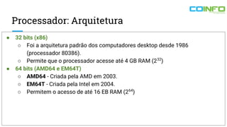 Processador: Arquitetura
● 32 bits (x86)
○ Foi a arquitetura padrão dos computadores desktop desde 1986
(processador 80386).
○ Permite que o processador acesse até 4 GB RAM (232
)
● 64 bits (AMD64 e EM64T)
○ AMD64 - Criada pela AMD em 2003.
○ EM64T - Criada pela Intel em 2004.
○ Permitem o acesso de até 16 EB RAM (264
)
 